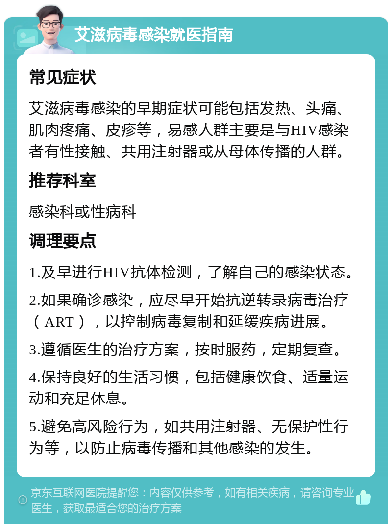 艾滋病毒感染就医指南 常见症状 艾滋病毒感染的早期症状可能包括发热、头痛、肌肉疼痛、皮疹等，易感人群主要是与HIV感染者有性接触、共用注射器或从母体传播的人群。 推荐科室 感染科或性病科 调理要点 1.及早进行HIV抗体检测，了解自己的感染状态。 2.如果确诊感染，应尽早开始抗逆转录病毒治疗（ART），以控制病毒复制和延缓疾病进展。 3.遵循医生的治疗方案，按时服药，定期复查。 4.保持良好的生活习惯，包括健康饮食、适量运动和充足休息。 5.避免高风险行为，如共用注射器、无保护性行为等，以防止病毒传播和其他感染的发生。