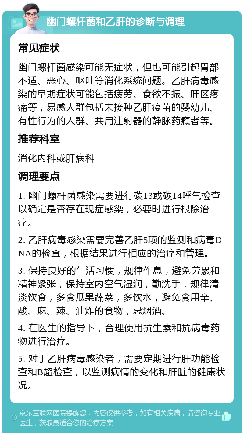 幽门螺杆菌和乙肝的诊断与调理 常见症状 幽门螺杆菌感染可能无症状，但也可能引起胃部不适、恶心、呕吐等消化系统问题。乙肝病毒感染的早期症状可能包括疲劳、食欲不振、肝区疼痛等，易感人群包括未接种乙肝疫苗的婴幼儿、有性行为的人群、共用注射器的静脉药瘾者等。 推荐科室 消化内科或肝病科 调理要点 1. 幽门螺杆菌感染需要进行碳13或碳14呼气检查以确定是否存在现症感染，必要时进行根除治疗。 2. 乙肝病毒感染需要完善乙肝5项的监测和病毒DNA的检查，根据结果进行相应的治疗和管理。 3. 保持良好的生活习惯，规律作息，避免劳累和精神紧张，保持室内空气湿润，勤洗手，规律清淡饮食，多食瓜果蔬菜，多饮水，避免食用辛、酸、麻、辣、油炸的食物，忌烟酒。 4. 在医生的指导下，合理使用抗生素和抗病毒药物进行治疗。 5. 对于乙肝病毒感染者，需要定期进行肝功能检查和B超检查，以监测病情的变化和肝脏的健康状况。