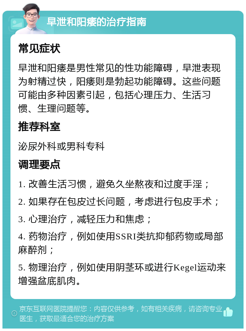 早泄和阳痿的治疗指南 常见症状 早泄和阳痿是男性常见的性功能障碍，早泄表现为射精过快，阳痿则是勃起功能障碍。这些问题可能由多种因素引起，包括心理压力、生活习惯、生理问题等。 推荐科室 泌尿外科或男科专科 调理要点 1. 改善生活习惯，避免久坐熬夜和过度手淫； 2. 如果存在包皮过长问题，考虑进行包皮手术； 3. 心理治疗，减轻压力和焦虑； 4. 药物治疗，例如使用SSRI类抗抑郁药物或局部麻醉剂； 5. 物理治疗，例如使用阴茎环或进行Kegel运动来增强盆底肌肉。