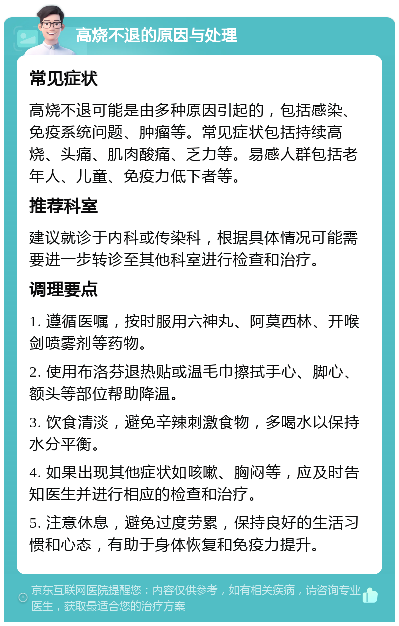 高烧不退的原因与处理 常见症状 高烧不退可能是由多种原因引起的，包括感染、免疫系统问题、肿瘤等。常见症状包括持续高烧、头痛、肌肉酸痛、乏力等。易感人群包括老年人、儿童、免疫力低下者等。 推荐科室 建议就诊于内科或传染科，根据具体情况可能需要进一步转诊至其他科室进行检查和治疗。 调理要点 1. 遵循医嘱，按时服用六神丸、阿莫西林、开喉剑喷雾剂等药物。 2. 使用布洛芬退热贴或温毛巾擦拭手心、脚心、额头等部位帮助降温。 3. 饮食清淡，避免辛辣刺激食物，多喝水以保持水分平衡。 4. 如果出现其他症状如咳嗽、胸闷等，应及时告知医生并进行相应的检查和治疗。 5. 注意休息，避免过度劳累，保持良好的生活习惯和心态，有助于身体恢复和免疫力提升。