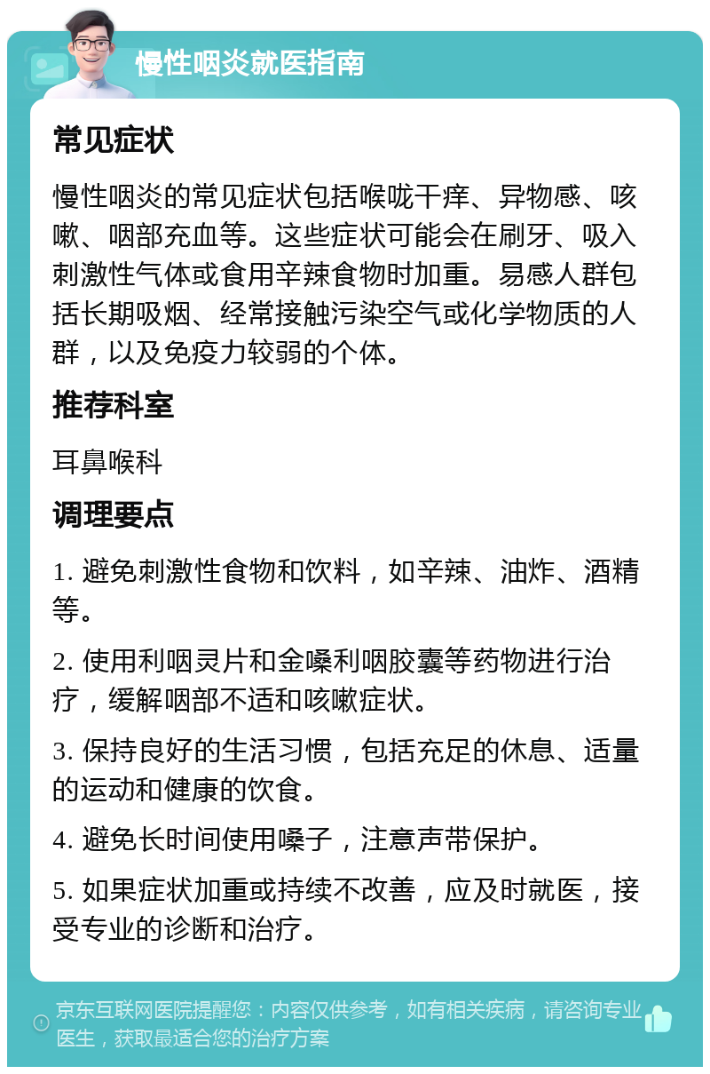 慢性咽炎就医指南 常见症状 慢性咽炎的常见症状包括喉咙干痒、异物感、咳嗽、咽部充血等。这些症状可能会在刷牙、吸入刺激性气体或食用辛辣食物时加重。易感人群包括长期吸烟、经常接触污染空气或化学物质的人群，以及免疫力较弱的个体。 推荐科室 耳鼻喉科 调理要点 1. 避免刺激性食物和饮料，如辛辣、油炸、酒精等。 2. 使用利咽灵片和金嗓利咽胶囊等药物进行治疗，缓解咽部不适和咳嗽症状。 3. 保持良好的生活习惯，包括充足的休息、适量的运动和健康的饮食。 4. 避免长时间使用嗓子，注意声带保护。 5. 如果症状加重或持续不改善，应及时就医，接受专业的诊断和治疗。