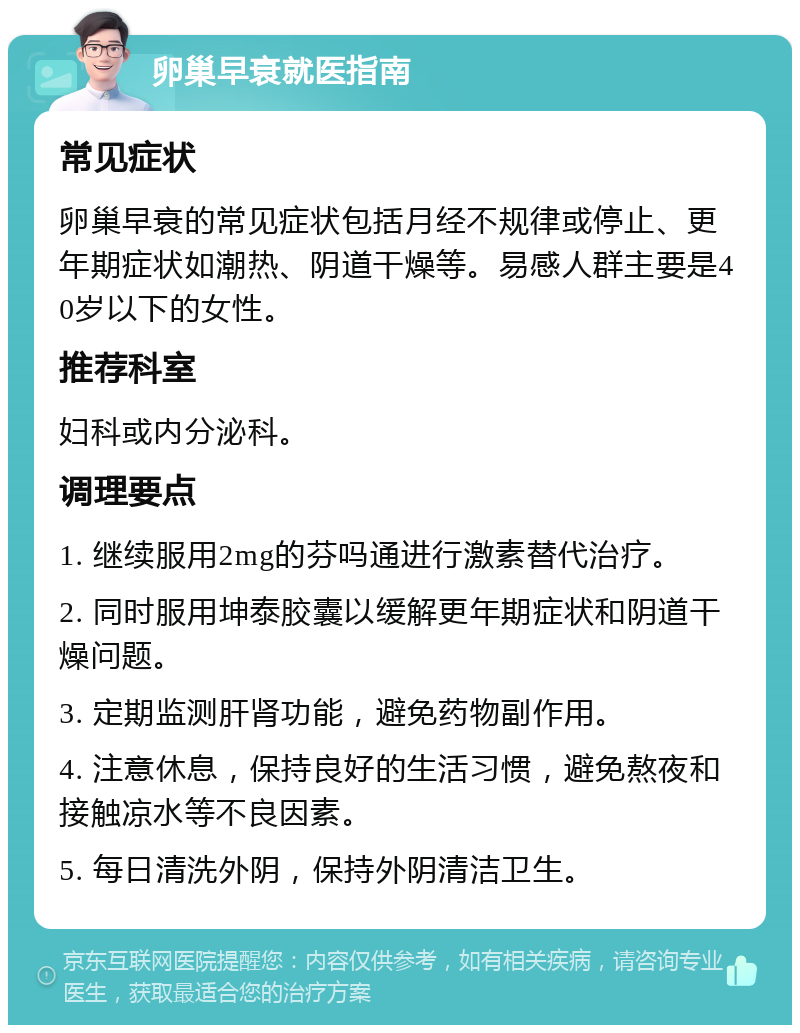 卵巢早衰就医指南 常见症状 卵巢早衰的常见症状包括月经不规律或停止、更年期症状如潮热、阴道干燥等。易感人群主要是40岁以下的女性。 推荐科室 妇科或内分泌科。 调理要点 1. 继续服用2mg的芬吗通进行激素替代治疗。 2. 同时服用坤泰胶囊以缓解更年期症状和阴道干燥问题。 3. 定期监测肝肾功能，避免药物副作用。 4. 注意休息，保持良好的生活习惯，避免熬夜和接触凉水等不良因素。 5. 每日清洗外阴，保持外阴清洁卫生。