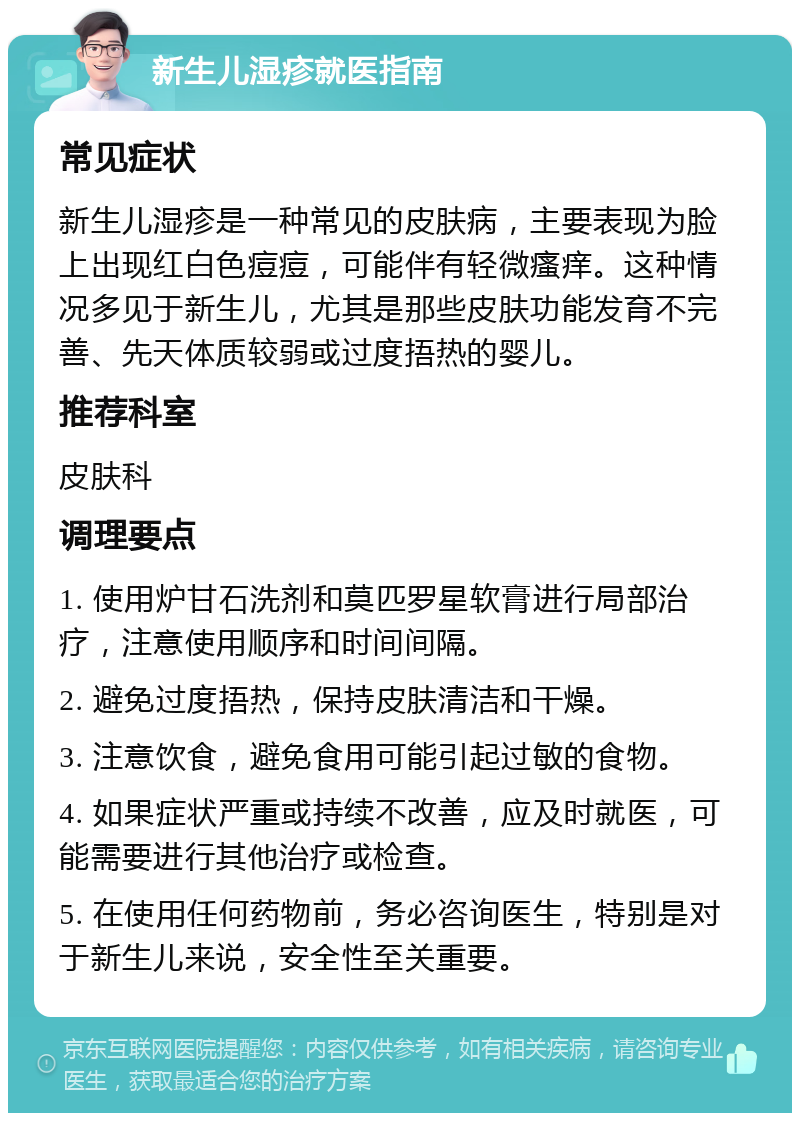 新生儿湿疹就医指南 常见症状 新生儿湿疹是一种常见的皮肤病，主要表现为脸上出现红白色痘痘，可能伴有轻微瘙痒。这种情况多见于新生儿，尤其是那些皮肤功能发育不完善、先天体质较弱或过度捂热的婴儿。 推荐科室 皮肤科 调理要点 1. 使用炉甘石洗剂和莫匹罗星软膏进行局部治疗，注意使用顺序和时间间隔。 2. 避免过度捂热，保持皮肤清洁和干燥。 3. 注意饮食，避免食用可能引起过敏的食物。 4. 如果症状严重或持续不改善，应及时就医，可能需要进行其他治疗或检查。 5. 在使用任何药物前，务必咨询医生，特别是对于新生儿来说，安全性至关重要。