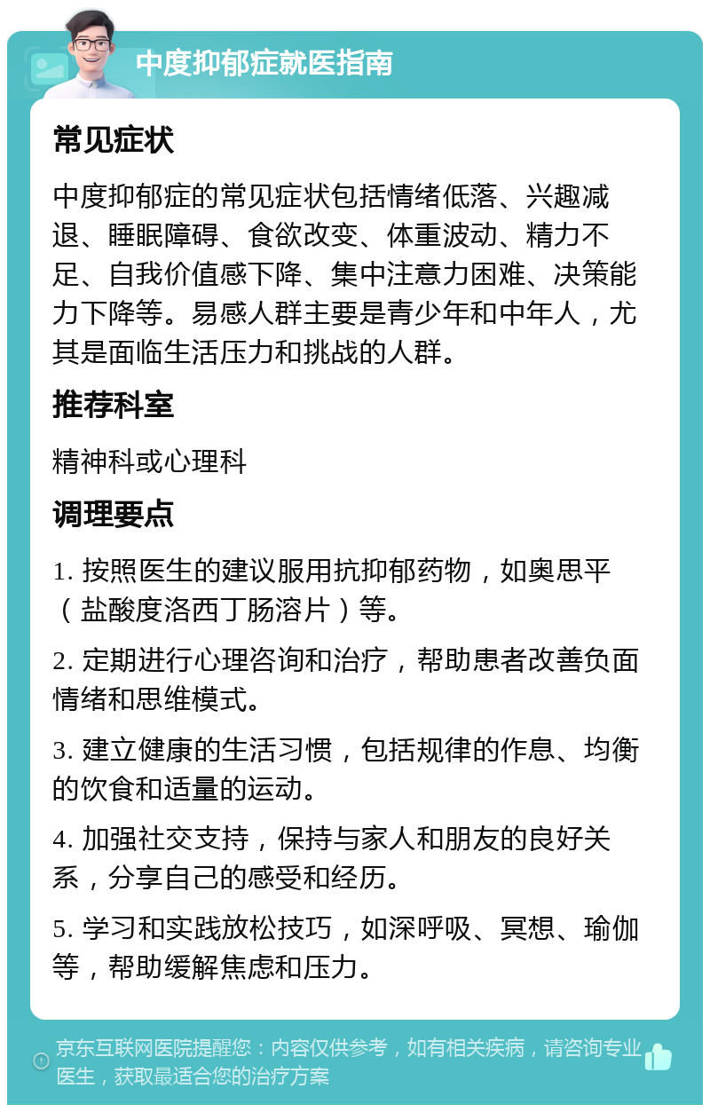 中度抑郁症就医指南 常见症状 中度抑郁症的常见症状包括情绪低落、兴趣减退、睡眠障碍、食欲改变、体重波动、精力不足、自我价值感下降、集中注意力困难、决策能力下降等。易感人群主要是青少年和中年人，尤其是面临生活压力和挑战的人群。 推荐科室 精神科或心理科 调理要点 1. 按照医生的建议服用抗抑郁药物，如奥思平（盐酸度洛西丁肠溶片）等。 2. 定期进行心理咨询和治疗，帮助患者改善负面情绪和思维模式。 3. 建立健康的生活习惯，包括规律的作息、均衡的饮食和适量的运动。 4. 加强社交支持，保持与家人和朋友的良好关系，分享自己的感受和经历。 5. 学习和实践放松技巧，如深呼吸、冥想、瑜伽等，帮助缓解焦虑和压力。