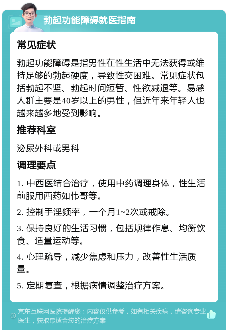 勃起功能障碍就医指南 常见症状 勃起功能障碍是指男性在性生活中无法获得或维持足够的勃起硬度，导致性交困难。常见症状包括勃起不坚、勃起时间短暂、性欲减退等。易感人群主要是40岁以上的男性，但近年来年轻人也越来越多地受到影响。 推荐科室 泌尿外科或男科 调理要点 1. 中西医结合治疗，使用中药调理身体，性生活前服用西药如伟哥等。 2. 控制手淫频率，一个月1~2次或戒除。 3. 保持良好的生活习惯，包括规律作息、均衡饮食、适量运动等。 4. 心理疏导，减少焦虑和压力，改善性生活质量。 5. 定期复查，根据病情调整治疗方案。