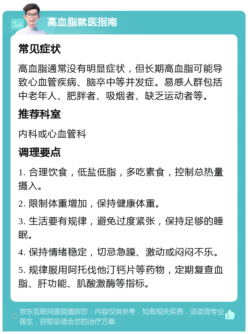 高血脂就医指南 常见症状 高血脂通常没有明显症状，但长期高血脂可能导致心血管疾病、脑卒中等并发症。易感人群包括中老年人、肥胖者、吸烟者、缺乏运动者等。 推荐科室 内科或心血管科 调理要点 1. 合理饮食，低盐低脂，多吃素食，控制总热量摄入。 2. 限制体重增加，保持健康体重。 3. 生活要有规律，避免过度紧张，保持足够的睡眠。 4. 保持情绪稳定，切忌急躁、激动或闷闷不乐。 5. 规律服用阿托伐他汀钙片等药物，定期复查血脂、肝功能、肌酸激酶等指标。