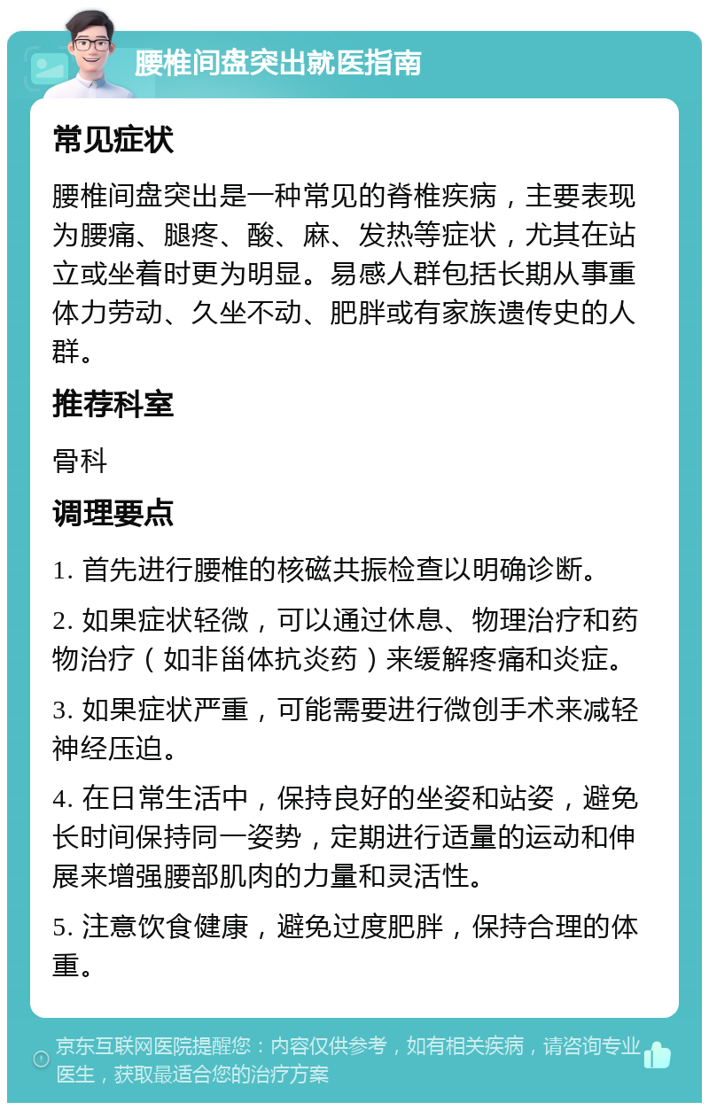 腰椎间盘突出就医指南 常见症状 腰椎间盘突出是一种常见的脊椎疾病，主要表现为腰痛、腿疼、酸、麻、发热等症状，尤其在站立或坐着时更为明显。易感人群包括长期从事重体力劳动、久坐不动、肥胖或有家族遗传史的人群。 推荐科室 骨科 调理要点 1. 首先进行腰椎的核磁共振检查以明确诊断。 2. 如果症状轻微，可以通过休息、物理治疗和药物治疗（如非甾体抗炎药）来缓解疼痛和炎症。 3. 如果症状严重，可能需要进行微创手术来减轻神经压迫。 4. 在日常生活中，保持良好的坐姿和站姿，避免长时间保持同一姿势，定期进行适量的运动和伸展来增强腰部肌肉的力量和灵活性。 5. 注意饮食健康，避免过度肥胖，保持合理的体重。