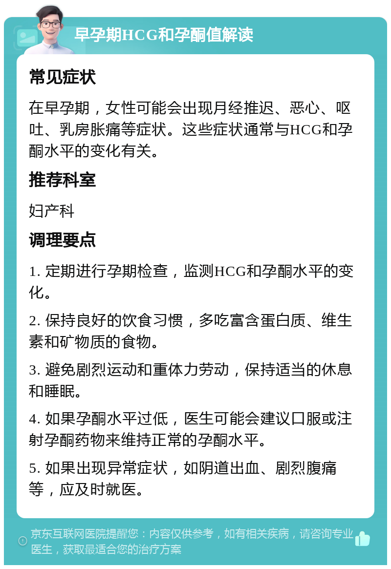 早孕期HCG和孕酮值解读 常见症状 在早孕期，女性可能会出现月经推迟、恶心、呕吐、乳房胀痛等症状。这些症状通常与HCG和孕酮水平的变化有关。 推荐科室 妇产科 调理要点 1. 定期进行孕期检查，监测HCG和孕酮水平的变化。 2. 保持良好的饮食习惯，多吃富含蛋白质、维生素和矿物质的食物。 3. 避免剧烈运动和重体力劳动，保持适当的休息和睡眠。 4. 如果孕酮水平过低，医生可能会建议口服或注射孕酮药物来维持正常的孕酮水平。 5. 如果出现异常症状，如阴道出血、剧烈腹痛等，应及时就医。