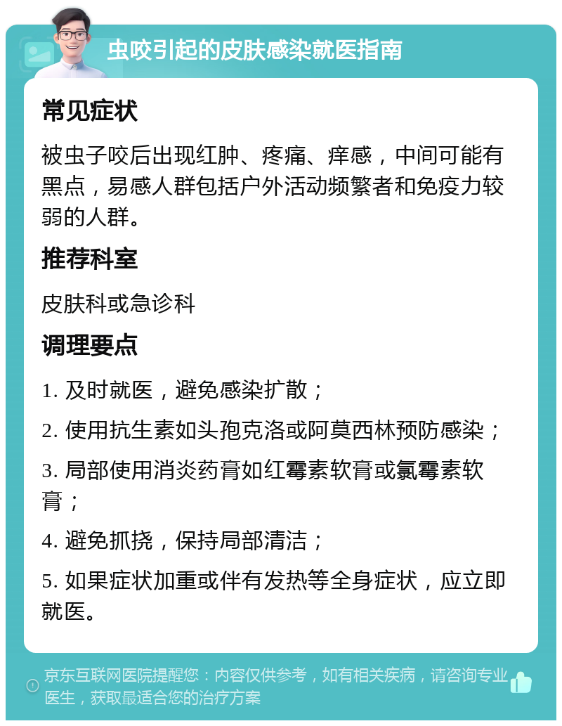 虫咬引起的皮肤感染就医指南 常见症状 被虫子咬后出现红肿、疼痛、痒感，中间可能有黑点，易感人群包括户外活动频繁者和免疫力较弱的人群。 推荐科室 皮肤科或急诊科 调理要点 1. 及时就医，避免感染扩散； 2. 使用抗生素如头孢克洛或阿莫西林预防感染； 3. 局部使用消炎药膏如红霉素软膏或氯霉素软膏； 4. 避免抓挠，保持局部清洁； 5. 如果症状加重或伴有发热等全身症状，应立即就医。