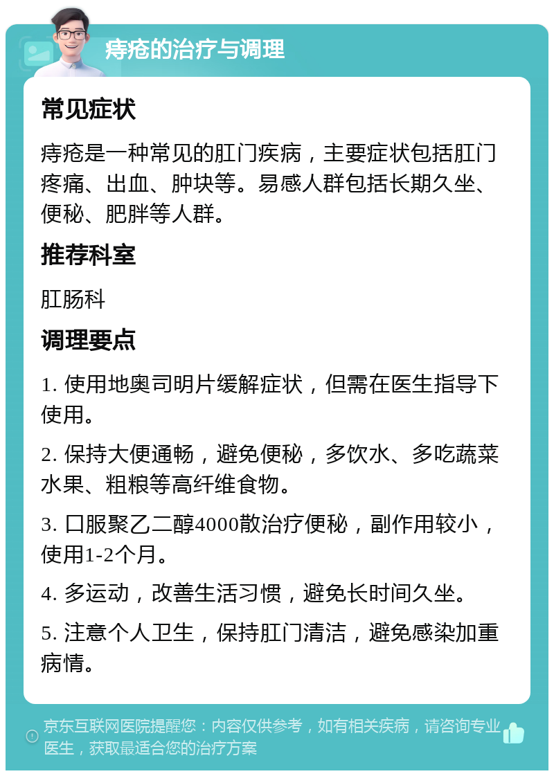 痔疮的治疗与调理 常见症状 痔疮是一种常见的肛门疾病，主要症状包括肛门疼痛、出血、肿块等。易感人群包括长期久坐、便秘、肥胖等人群。 推荐科室 肛肠科 调理要点 1. 使用地奥司明片缓解症状，但需在医生指导下使用。 2. 保持大便通畅，避免便秘，多饮水、多吃蔬菜水果、粗粮等高纤维食物。 3. 口服聚乙二醇4000散治疗便秘，副作用较小，使用1-2个月。 4. 多运动，改善生活习惯，避免长时间久坐。 5. 注意个人卫生，保持肛门清洁，避免感染加重病情。