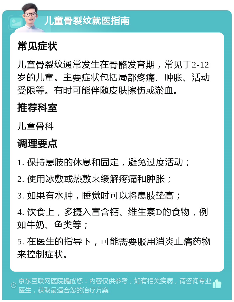 儿童骨裂纹就医指南 常见症状 儿童骨裂纹通常发生在骨骼发育期，常见于2-12岁的儿童。主要症状包括局部疼痛、肿胀、活动受限等。有时可能伴随皮肤擦伤或淤血。 推荐科室 儿童骨科 调理要点 1. 保持患肢的休息和固定，避免过度活动； 2. 使用冰敷或热敷来缓解疼痛和肿胀； 3. 如果有水肿，睡觉时可以将患肢垫高； 4. 饮食上，多摄入富含钙、维生素D的食物，例如牛奶、鱼类等； 5. 在医生的指导下，可能需要服用消炎止痛药物来控制症状。