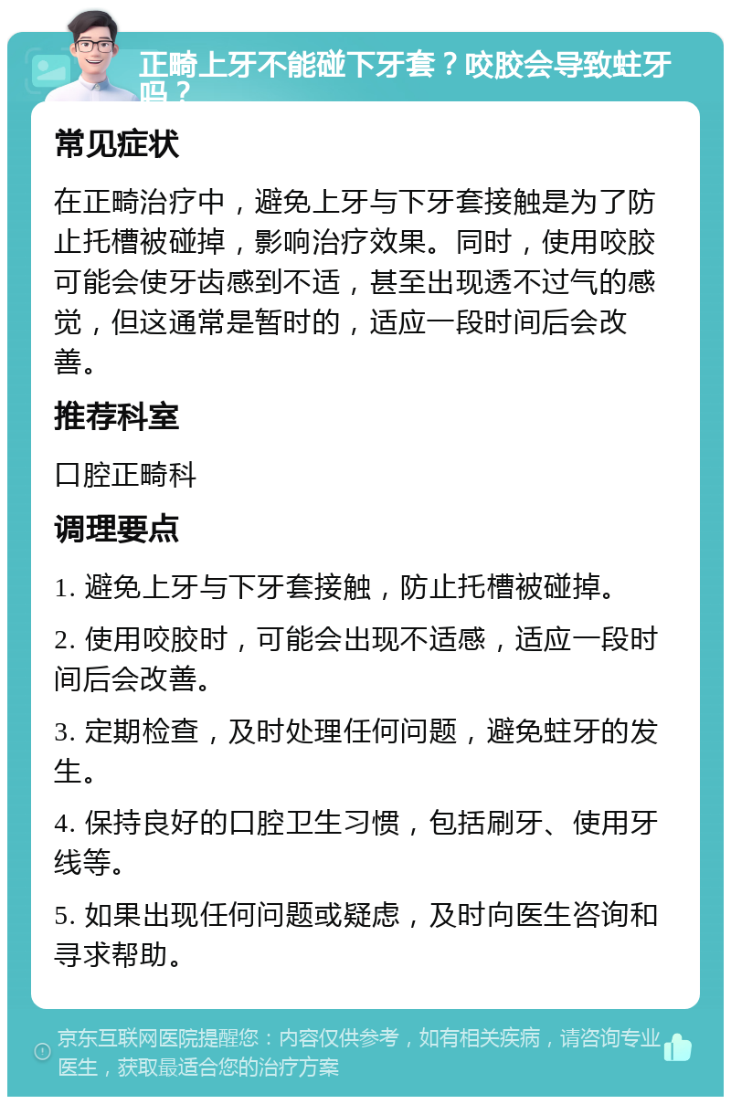 正畸上牙不能碰下牙套？咬胶会导致蛀牙吗？ 常见症状 在正畸治疗中，避免上牙与下牙套接触是为了防止托槽被碰掉，影响治疗效果。同时，使用咬胶可能会使牙齿感到不适，甚至出现透不过气的感觉，但这通常是暂时的，适应一段时间后会改善。 推荐科室 口腔正畸科 调理要点 1. 避免上牙与下牙套接触，防止托槽被碰掉。 2. 使用咬胶时，可能会出现不适感，适应一段时间后会改善。 3. 定期检查，及时处理任何问题，避免蛀牙的发生。 4. 保持良好的口腔卫生习惯，包括刷牙、使用牙线等。 5. 如果出现任何问题或疑虑，及时向医生咨询和寻求帮助。