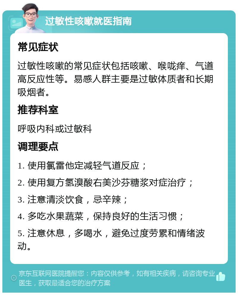 过敏性咳嗽就医指南 常见症状 过敏性咳嗽的常见症状包括咳嗽、喉咙痒、气道高反应性等。易感人群主要是过敏体质者和长期吸烟者。 推荐科室 呼吸内科或过敏科 调理要点 1. 使用氯雷他定减轻气道反应； 2. 使用复方氢溴酸右美沙芬糖浆对症治疗； 3. 注意清淡饮食，忌辛辣； 4. 多吃水果蔬菜，保持良好的生活习惯； 5. 注意休息，多喝水，避免过度劳累和情绪波动。