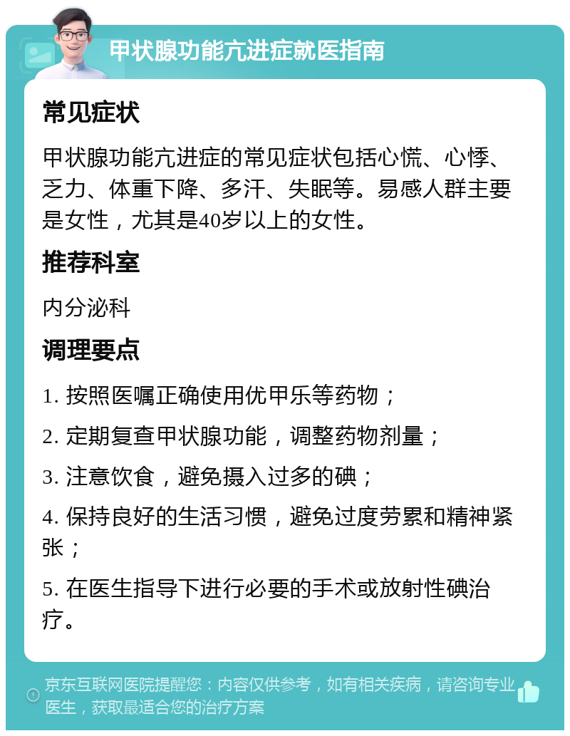 甲状腺功能亢进症就医指南 常见症状 甲状腺功能亢进症的常见症状包括心慌、心悸、乏力、体重下降、多汗、失眠等。易感人群主要是女性，尤其是40岁以上的女性。 推荐科室 内分泌科 调理要点 1. 按照医嘱正确使用优甲乐等药物； 2. 定期复查甲状腺功能，调整药物剂量； 3. 注意饮食，避免摄入过多的碘； 4. 保持良好的生活习惯，避免过度劳累和精神紧张； 5. 在医生指导下进行必要的手术或放射性碘治疗。