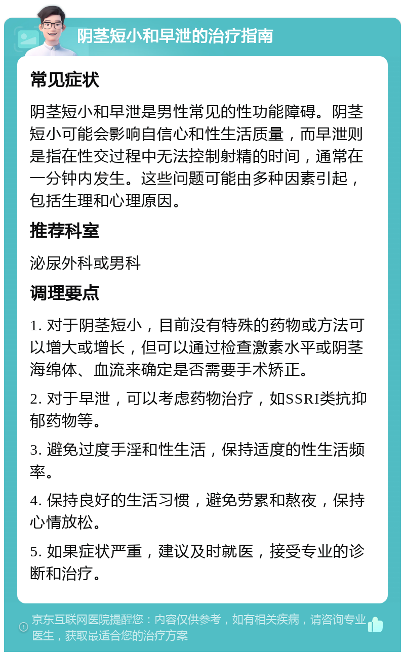 阴茎短小和早泄的治疗指南 常见症状 阴茎短小和早泄是男性常见的性功能障碍。阴茎短小可能会影响自信心和性生活质量，而早泄则是指在性交过程中无法控制射精的时间，通常在一分钟内发生。这些问题可能由多种因素引起，包括生理和心理原因。 推荐科室 泌尿外科或男科 调理要点 1. 对于阴茎短小，目前没有特殊的药物或方法可以增大或增长，但可以通过检查激素水平或阴茎海绵体、血流来确定是否需要手术矫正。 2. 对于早泄，可以考虑药物治疗，如SSRI类抗抑郁药物等。 3. 避免过度手淫和性生活，保持适度的性生活频率。 4. 保持良好的生活习惯，避免劳累和熬夜，保持心情放松。 5. 如果症状严重，建议及时就医，接受专业的诊断和治疗。