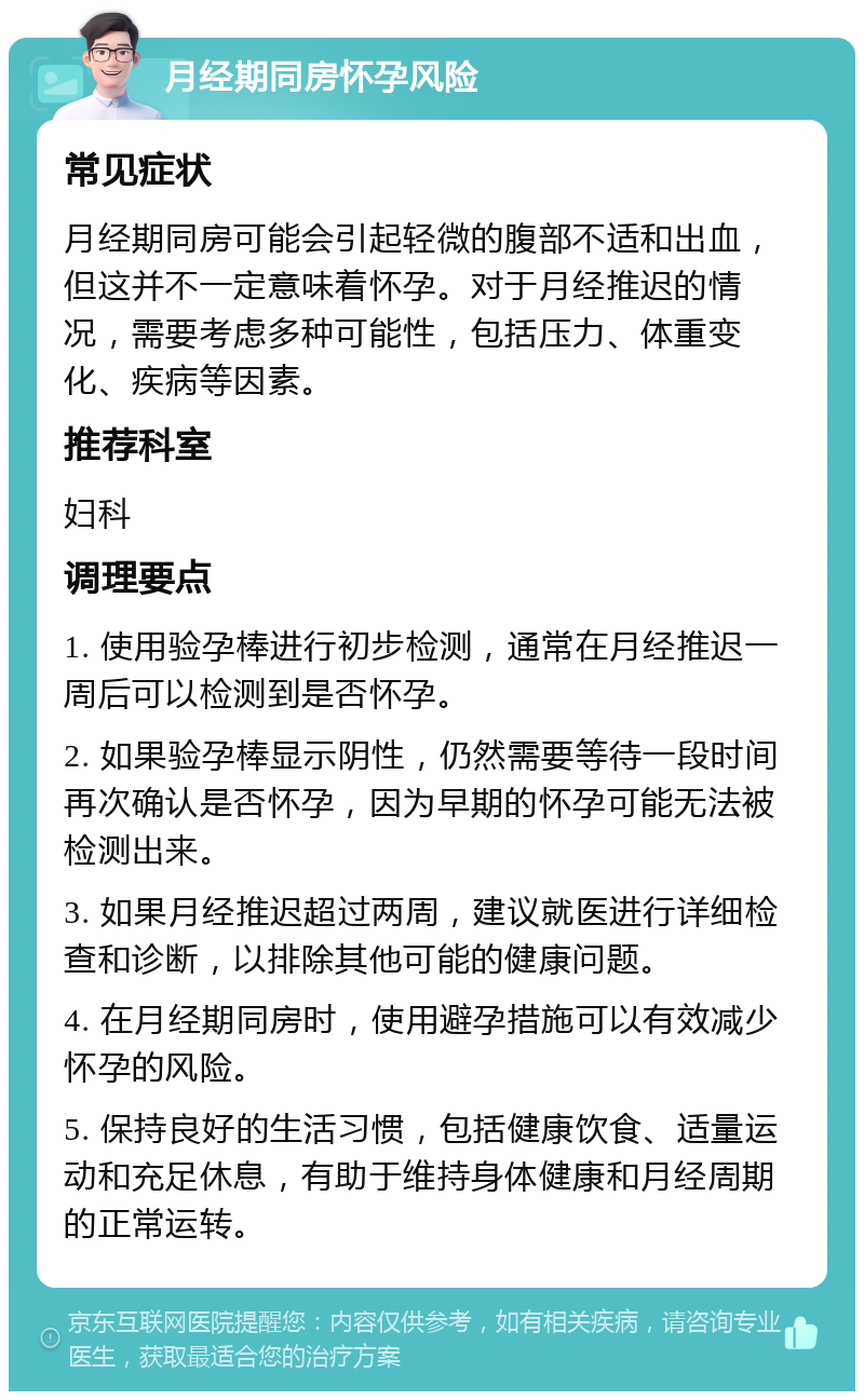 月经期同房怀孕风险 常见症状 月经期同房可能会引起轻微的腹部不适和出血，但这并不一定意味着怀孕。对于月经推迟的情况，需要考虑多种可能性，包括压力、体重变化、疾病等因素。 推荐科室 妇科 调理要点 1. 使用验孕棒进行初步检测，通常在月经推迟一周后可以检测到是否怀孕。 2. 如果验孕棒显示阴性，仍然需要等待一段时间再次确认是否怀孕，因为早期的怀孕可能无法被检测出来。 3. 如果月经推迟超过两周，建议就医进行详细检查和诊断，以排除其他可能的健康问题。 4. 在月经期同房时，使用避孕措施可以有效减少怀孕的风险。 5. 保持良好的生活习惯，包括健康饮食、适量运动和充足休息，有助于维持身体健康和月经周期的正常运转。