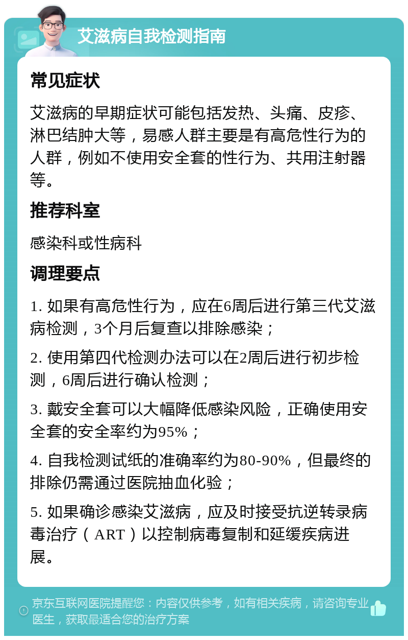 艾滋病自我检测指南 常见症状 艾滋病的早期症状可能包括发热、头痛、皮疹、淋巴结肿大等，易感人群主要是有高危性行为的人群，例如不使用安全套的性行为、共用注射器等。 推荐科室 感染科或性病科 调理要点 1. 如果有高危性行为，应在6周后进行第三代艾滋病检测，3个月后复查以排除感染； 2. 使用第四代检测办法可以在2周后进行初步检测，6周后进行确认检测； 3. 戴安全套可以大幅降低感染风险，正确使用安全套的安全率约为95%； 4. 自我检测试纸的准确率约为80-90%，但最终的排除仍需通过医院抽血化验； 5. 如果确诊感染艾滋病，应及时接受抗逆转录病毒治疗（ART）以控制病毒复制和延缓疾病进展。