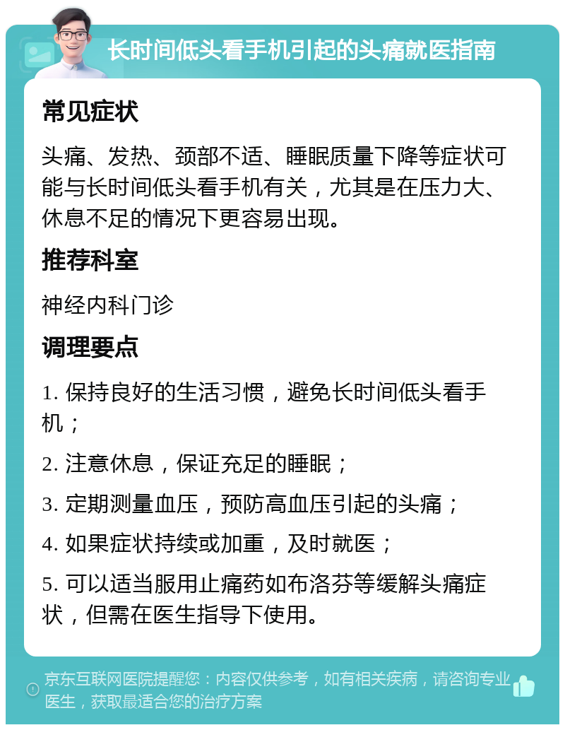 长时间低头看手机引起的头痛就医指南 常见症状 头痛、发热、颈部不适、睡眠质量下降等症状可能与长时间低头看手机有关，尤其是在压力大、休息不足的情况下更容易出现。 推荐科室 神经内科门诊 调理要点 1. 保持良好的生活习惯，避免长时间低头看手机； 2. 注意休息，保证充足的睡眠； 3. 定期测量血压，预防高血压引起的头痛； 4. 如果症状持续或加重，及时就医； 5. 可以适当服用止痛药如布洛芬等缓解头痛症状，但需在医生指导下使用。