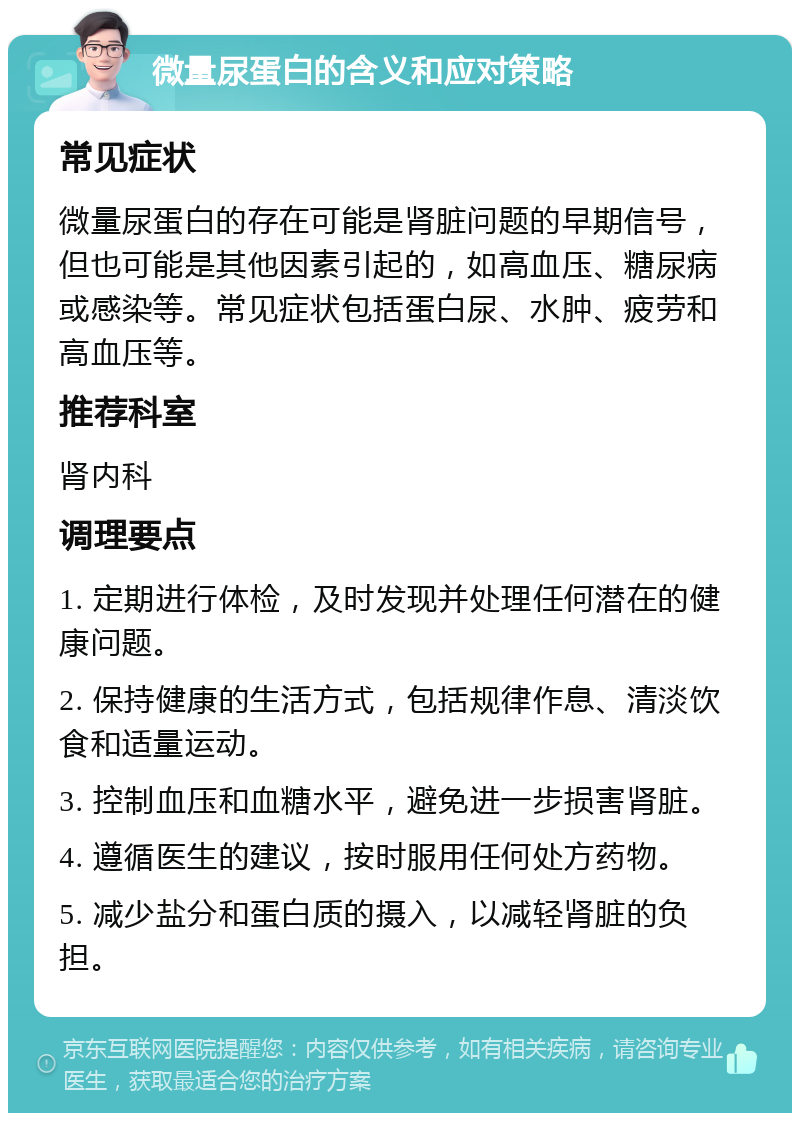 微量尿蛋白的含义和应对策略 常见症状 微量尿蛋白的存在可能是肾脏问题的早期信号，但也可能是其他因素引起的，如高血压、糖尿病或感染等。常见症状包括蛋白尿、水肿、疲劳和高血压等。 推荐科室 肾内科 调理要点 1. 定期进行体检，及时发现并处理任何潜在的健康问题。 2. 保持健康的生活方式，包括规律作息、清淡饮食和适量运动。 3. 控制血压和血糖水平，避免进一步损害肾脏。 4. 遵循医生的建议，按时服用任何处方药物。 5. 减少盐分和蛋白质的摄入，以减轻肾脏的负担。