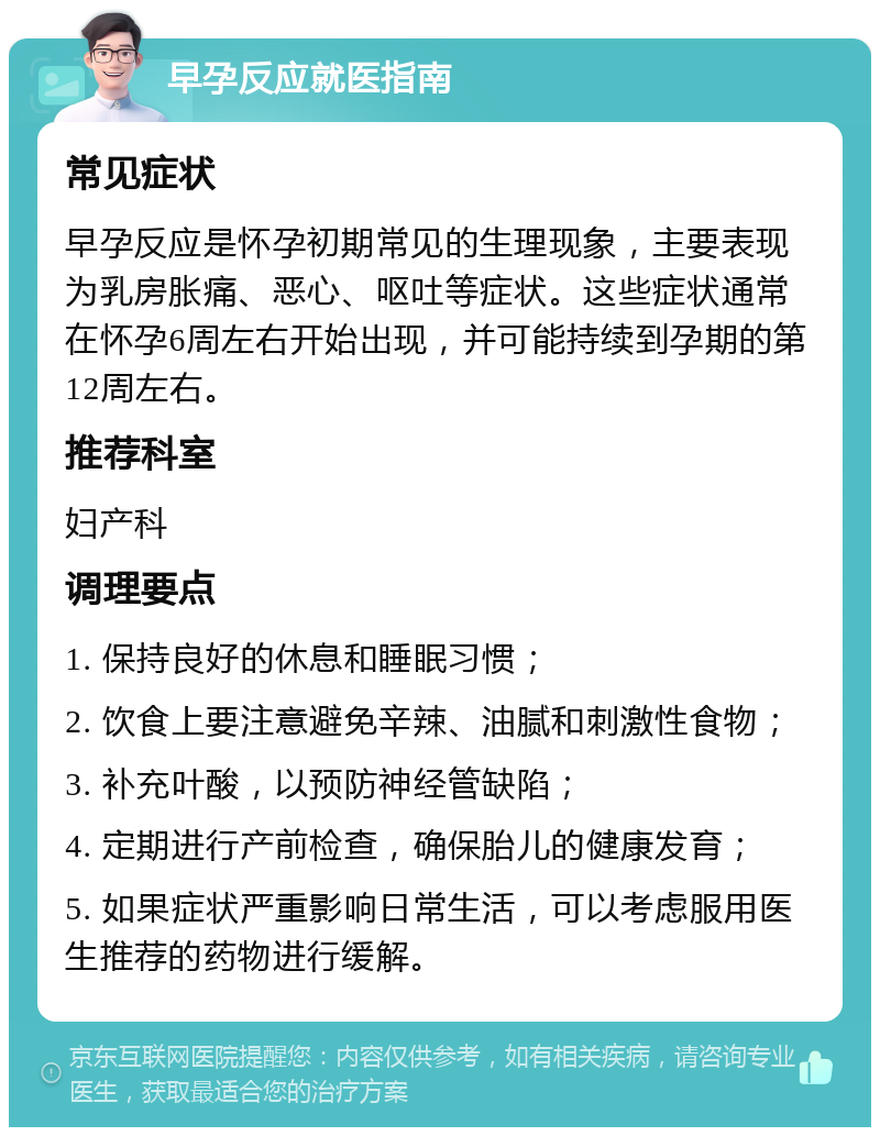 早孕反应就医指南 常见症状 早孕反应是怀孕初期常见的生理现象，主要表现为乳房胀痛、恶心、呕吐等症状。这些症状通常在怀孕6周左右开始出现，并可能持续到孕期的第12周左右。 推荐科室 妇产科 调理要点 1. 保持良好的休息和睡眠习惯； 2. 饮食上要注意避免辛辣、油腻和刺激性食物； 3. 补充叶酸，以预防神经管缺陷； 4. 定期进行产前检查，确保胎儿的健康发育； 5. 如果症状严重影响日常生活，可以考虑服用医生推荐的药物进行缓解。