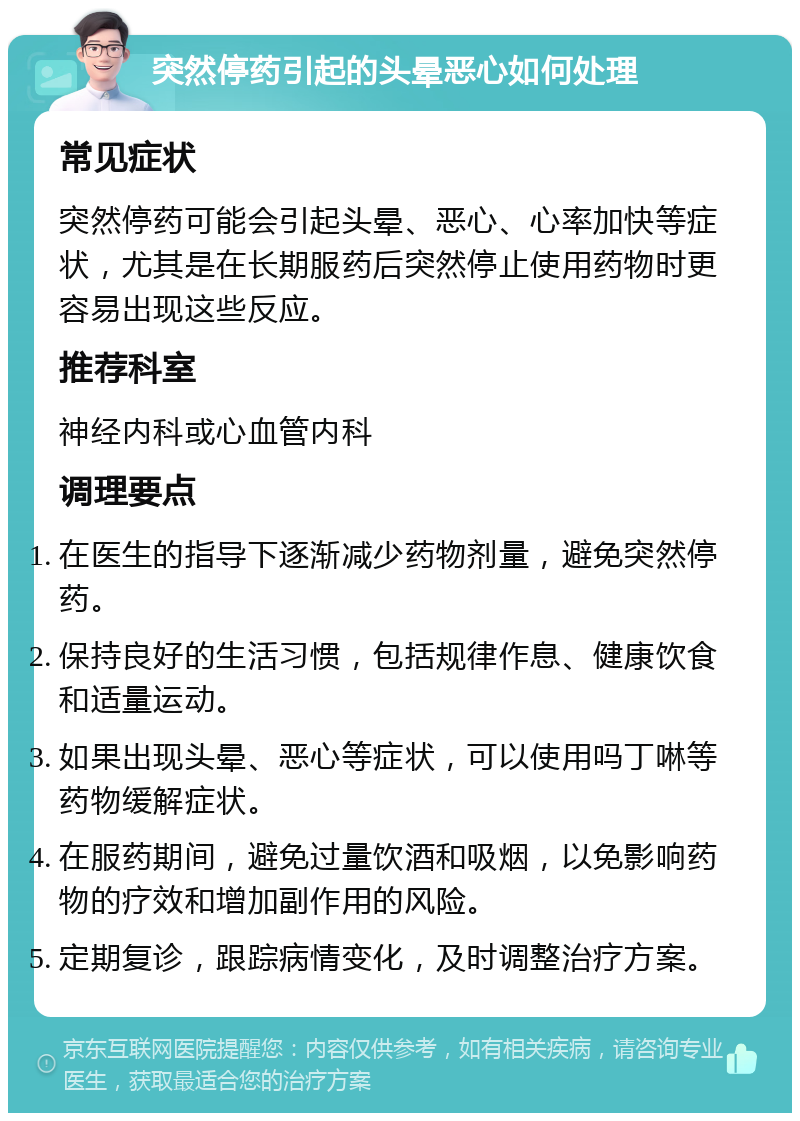 突然停药引起的头晕恶心如何处理 常见症状 突然停药可能会引起头晕、恶心、心率加快等症状，尤其是在长期服药后突然停止使用药物时更容易出现这些反应。 推荐科室 神经内科或心血管内科 调理要点 在医生的指导下逐渐减少药物剂量，避免突然停药。 保持良好的生活习惯，包括规律作息、健康饮食和适量运动。 如果出现头晕、恶心等症状，可以使用吗丁啉等药物缓解症状。 在服药期间，避免过量饮酒和吸烟，以免影响药物的疗效和增加副作用的风险。 定期复诊，跟踪病情变化，及时调整治疗方案。