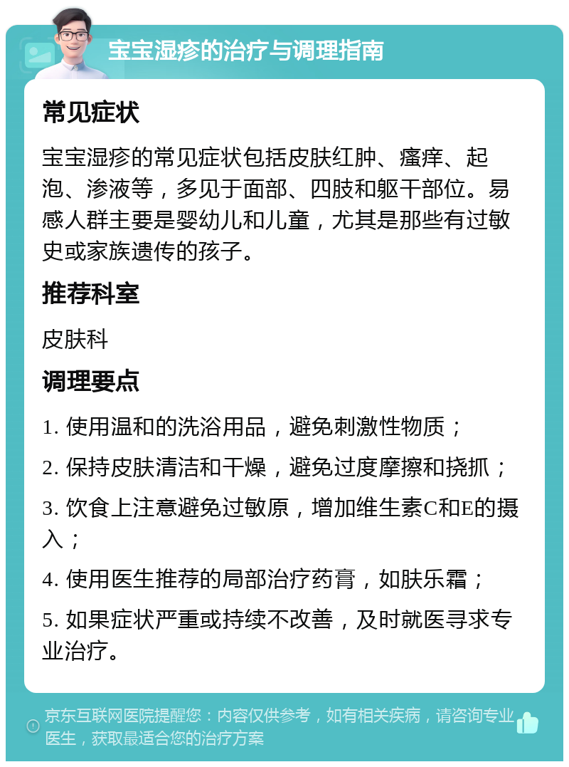 宝宝湿疹的治疗与调理指南 常见症状 宝宝湿疹的常见症状包括皮肤红肿、瘙痒、起泡、渗液等，多见于面部、四肢和躯干部位。易感人群主要是婴幼儿和儿童，尤其是那些有过敏史或家族遗传的孩子。 推荐科室 皮肤科 调理要点 1. 使用温和的洗浴用品，避免刺激性物质； 2. 保持皮肤清洁和干燥，避免过度摩擦和挠抓； 3. 饮食上注意避免过敏原，增加维生素C和E的摄入； 4. 使用医生推荐的局部治疗药膏，如肤乐霜； 5. 如果症状严重或持续不改善，及时就医寻求专业治疗。