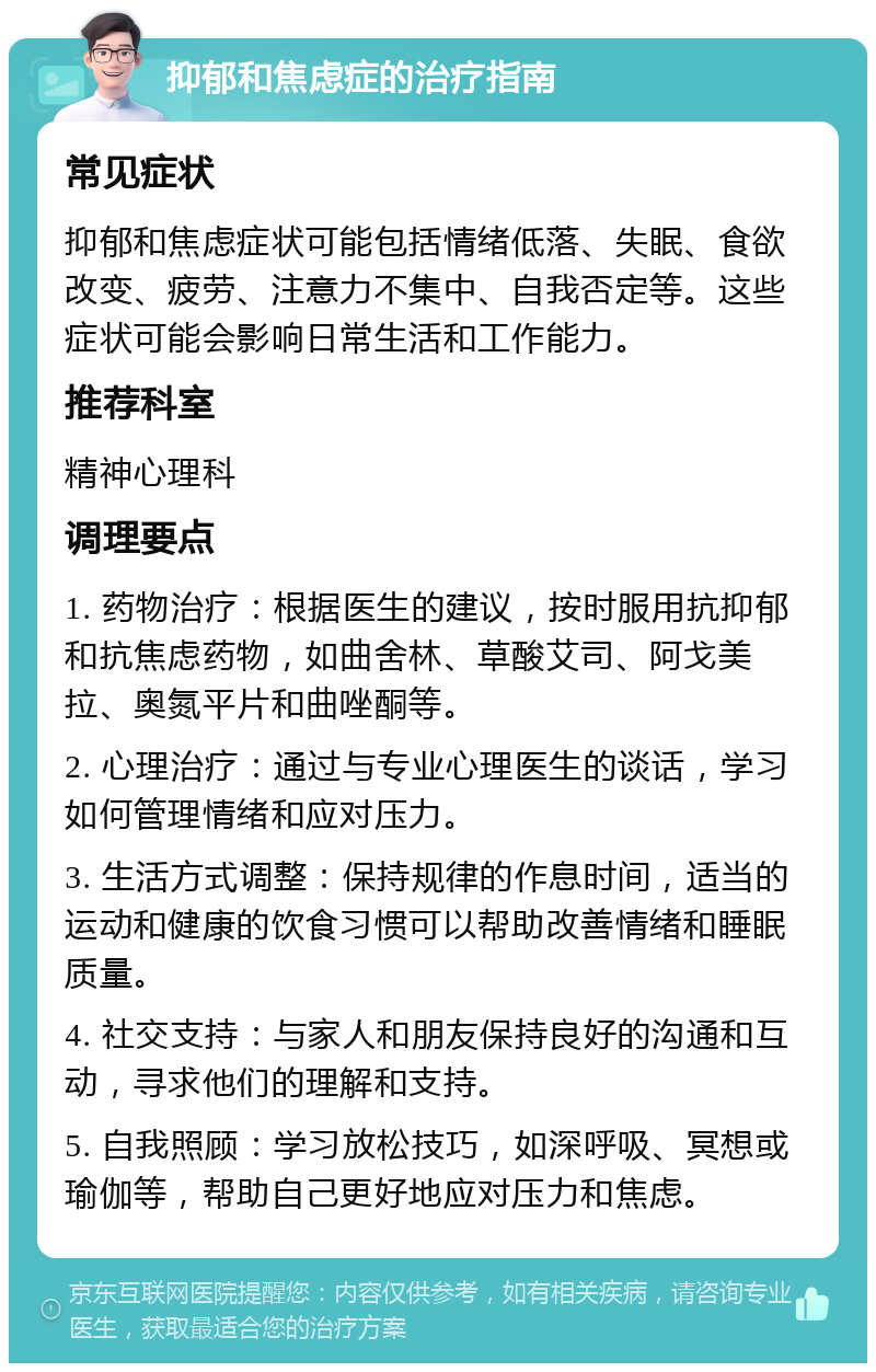 抑郁和焦虑症的治疗指南 常见症状 抑郁和焦虑症状可能包括情绪低落、失眠、食欲改变、疲劳、注意力不集中、自我否定等。这些症状可能会影响日常生活和工作能力。 推荐科室 精神心理科 调理要点 1. 药物治疗：根据医生的建议，按时服用抗抑郁和抗焦虑药物，如曲舍林、草酸艾司、阿戈美拉、奥氮平片和曲唑酮等。 2. 心理治疗：通过与专业心理医生的谈话，学习如何管理情绪和应对压力。 3. 生活方式调整：保持规律的作息时间，适当的运动和健康的饮食习惯可以帮助改善情绪和睡眠质量。 4. 社交支持：与家人和朋友保持良好的沟通和互动，寻求他们的理解和支持。 5. 自我照顾：学习放松技巧，如深呼吸、冥想或瑜伽等，帮助自己更好地应对压力和焦虑。