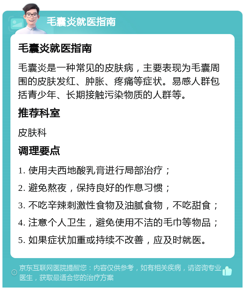 毛囊炎就医指南 毛囊炎就医指南 毛囊炎是一种常见的皮肤病，主要表现为毛囊周围的皮肤发红、肿胀、疼痛等症状。易感人群包括青少年、长期接触污染物质的人群等。 推荐科室 皮肤科 调理要点 1. 使用夫西地酸乳膏进行局部治疗； 2. 避免熬夜，保持良好的作息习惯； 3. 不吃辛辣刺激性食物及油腻食物，不吃甜食； 4. 注意个人卫生，避免使用不洁的毛巾等物品； 5. 如果症状加重或持续不改善，应及时就医。