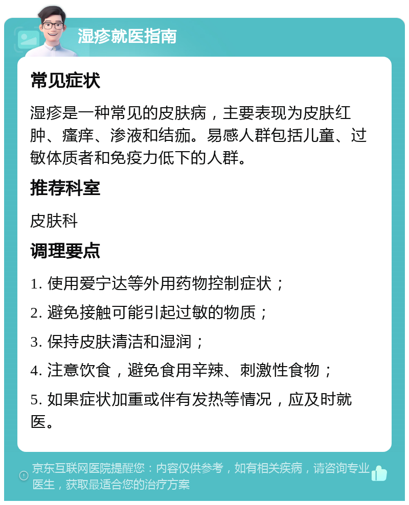 湿疹就医指南 常见症状 湿疹是一种常见的皮肤病，主要表现为皮肤红肿、瘙痒、渗液和结痂。易感人群包括儿童、过敏体质者和免疫力低下的人群。 推荐科室 皮肤科 调理要点 1. 使用爱宁达等外用药物控制症状； 2. 避免接触可能引起过敏的物质； 3. 保持皮肤清洁和湿润； 4. 注意饮食，避免食用辛辣、刺激性食物； 5. 如果症状加重或伴有发热等情况，应及时就医。