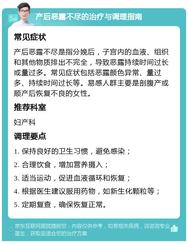 产后恶露不尽的治疗与调理指南 常见症状 产后恶露不尽是指分娩后，子宫内的血液、组织和其他物质排出不完全，导致恶露持续时间过长或量过多。常见症状包括恶露颜色异常、量过多、持续时间过长等。易感人群主要是剖腹产或顺产后恢复不良的女性。 推荐科室 妇产科 调理要点 1. 保持良好的卫生习惯，避免感染； 2. 合理饮食，增加营养摄入； 3. 适当运动，促进血液循环和恢复； 4. 根据医生建议服用药物，如新生化颗粒等； 5. 定期复查，确保恢复正常。