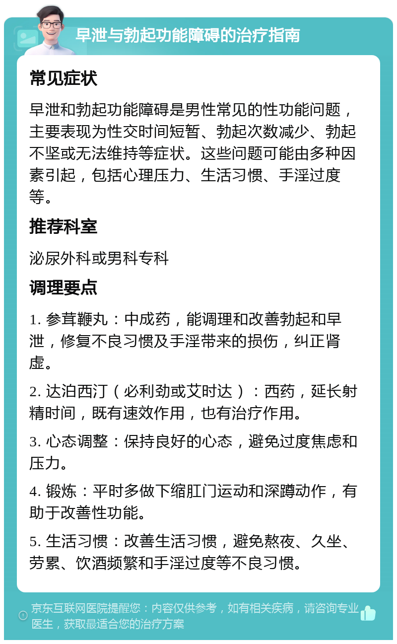 早泄与勃起功能障碍的治疗指南 常见症状 早泄和勃起功能障碍是男性常见的性功能问题，主要表现为性交时间短暂、勃起次数减少、勃起不坚或无法维持等症状。这些问题可能由多种因素引起，包括心理压力、生活习惯、手淫过度等。 推荐科室 泌尿外科或男科专科 调理要点 1. 参茸鞭丸：中成药，能调理和改善勃起和早泄，修复不良习惯及手淫带来的损伤，纠正肾虚。 2. 达泊西汀（必利劲或艾时达）：西药，延长射精时间，既有速效作用，也有治疗作用。 3. 心态调整：保持良好的心态，避免过度焦虑和压力。 4. 锻炼：平时多做下缩肛门运动和深蹲动作，有助于改善性功能。 5. 生活习惯：改善生活习惯，避免熬夜、久坐、劳累、饮酒频繁和手淫过度等不良习惯。