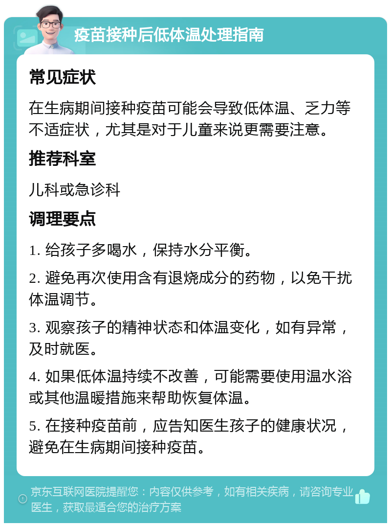 疫苗接种后低体温处理指南 常见症状 在生病期间接种疫苗可能会导致低体温、乏力等不适症状，尤其是对于儿童来说更需要注意。 推荐科室 儿科或急诊科 调理要点 1. 给孩子多喝水，保持水分平衡。 2. 避免再次使用含有退烧成分的药物，以免干扰体温调节。 3. 观察孩子的精神状态和体温变化，如有异常，及时就医。 4. 如果低体温持续不改善，可能需要使用温水浴或其他温暖措施来帮助恢复体温。 5. 在接种疫苗前，应告知医生孩子的健康状况，避免在生病期间接种疫苗。