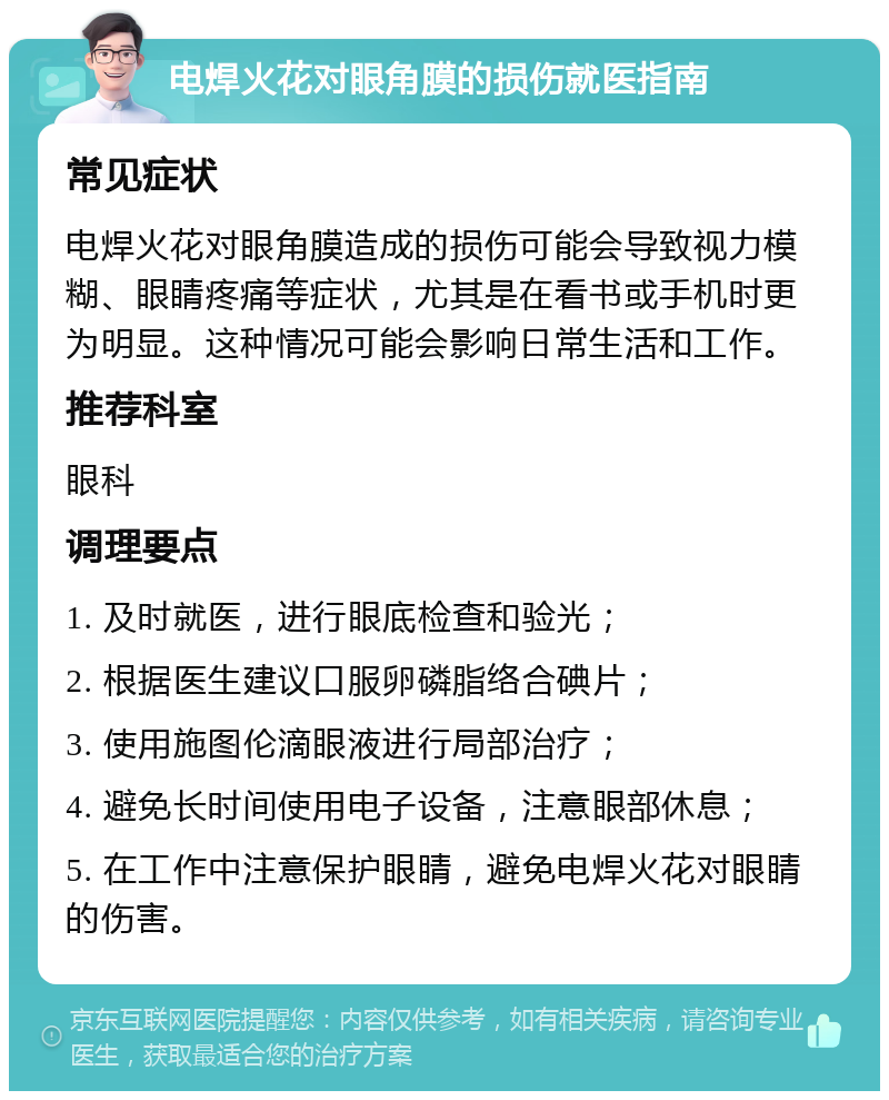 电焊火花对眼角膜的损伤就医指南 常见症状 电焊火花对眼角膜造成的损伤可能会导致视力模糊、眼睛疼痛等症状，尤其是在看书或手机时更为明显。这种情况可能会影响日常生活和工作。 推荐科室 眼科 调理要点 1. 及时就医，进行眼底检查和验光； 2. 根据医生建议口服卵磷脂络合碘片； 3. 使用施图伦滴眼液进行局部治疗； 4. 避免长时间使用电子设备，注意眼部休息； 5. 在工作中注意保护眼睛，避免电焊火花对眼睛的伤害。