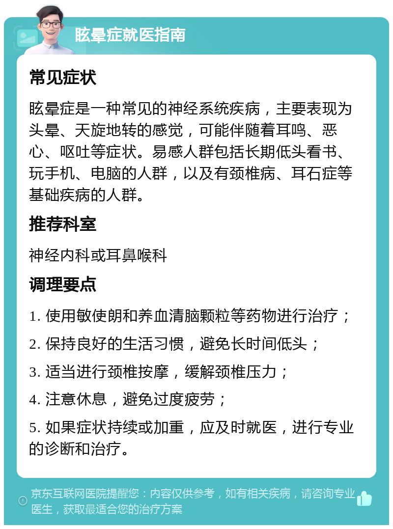 眩晕症就医指南 常见症状 眩晕症是一种常见的神经系统疾病，主要表现为头晕、天旋地转的感觉，可能伴随着耳鸣、恶心、呕吐等症状。易感人群包括长期低头看书、玩手机、电脑的人群，以及有颈椎病、耳石症等基础疾病的人群。 推荐科室 神经内科或耳鼻喉科 调理要点 1. 使用敏使朗和养血清脑颗粒等药物进行治疗； 2. 保持良好的生活习惯，避免长时间低头； 3. 适当进行颈椎按摩，缓解颈椎压力； 4. 注意休息，避免过度疲劳； 5. 如果症状持续或加重，应及时就医，进行专业的诊断和治疗。