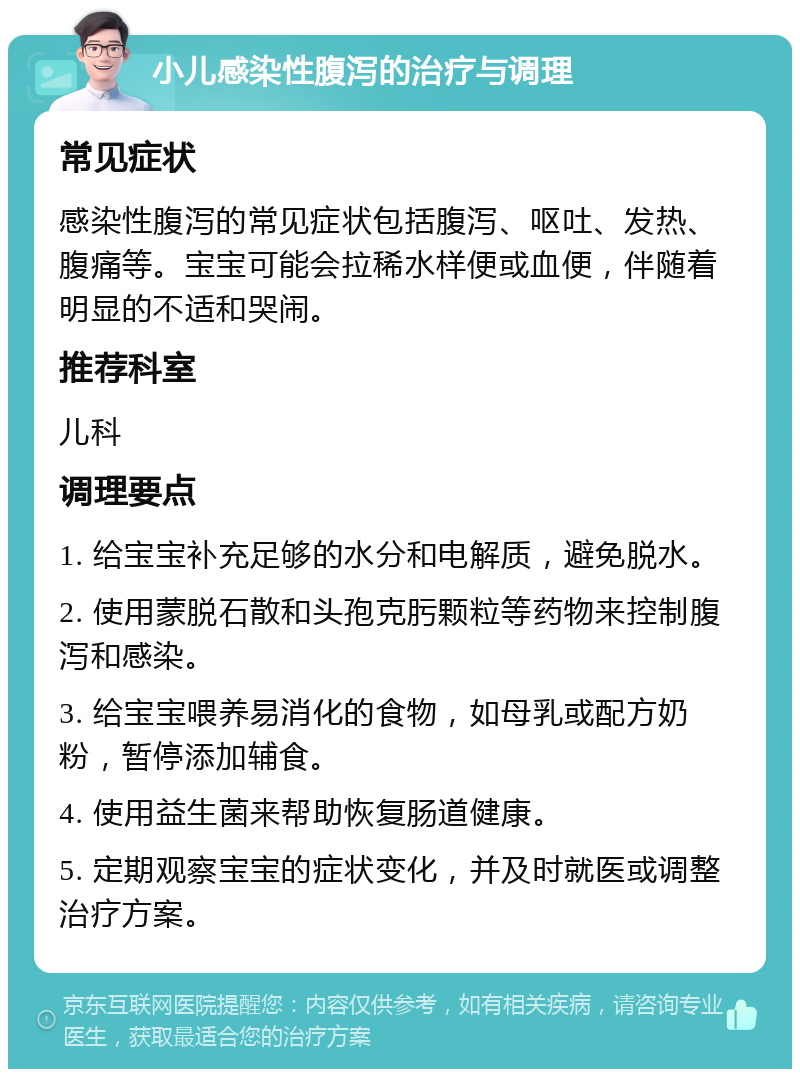 小儿感染性腹泻的治疗与调理 常见症状 感染性腹泻的常见症状包括腹泻、呕吐、发热、腹痛等。宝宝可能会拉稀水样便或血便，伴随着明显的不适和哭闹。 推荐科室 儿科 调理要点 1. 给宝宝补充足够的水分和电解质，避免脱水。 2. 使用蒙脱石散和头孢克肟颗粒等药物来控制腹泻和感染。 3. 给宝宝喂养易消化的食物，如母乳或配方奶粉，暂停添加辅食。 4. 使用益生菌来帮助恢复肠道健康。 5. 定期观察宝宝的症状变化，并及时就医或调整治疗方案。