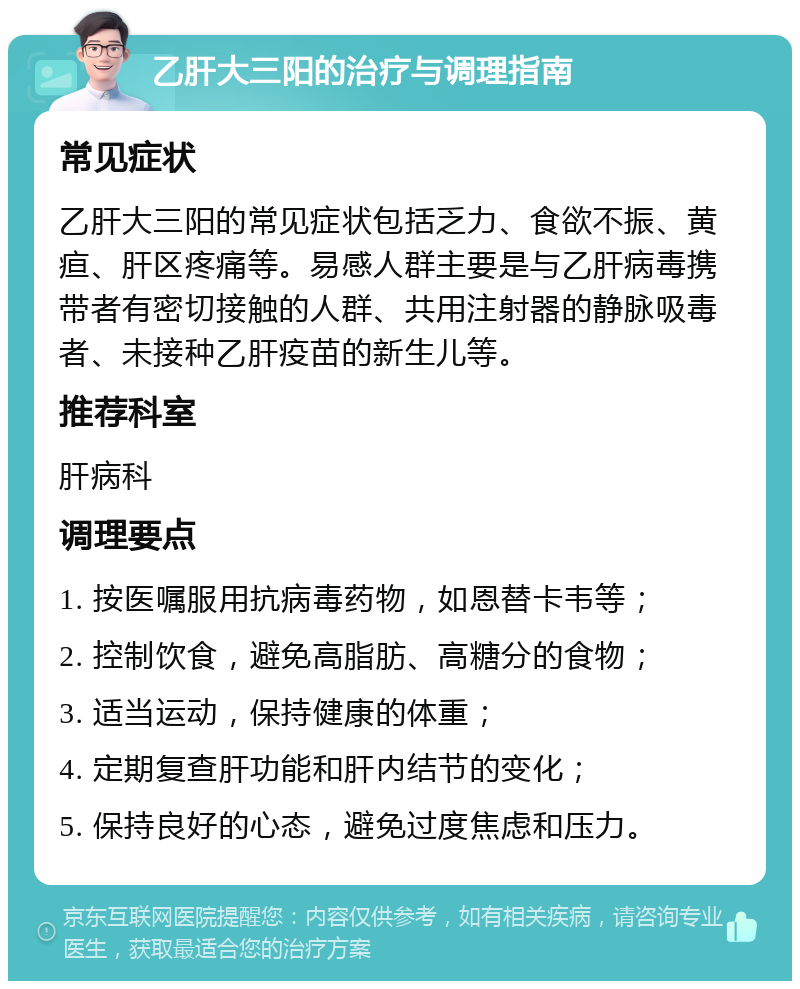 乙肝大三阳的治疗与调理指南 常见症状 乙肝大三阳的常见症状包括乏力、食欲不振、黄疸、肝区疼痛等。易感人群主要是与乙肝病毒携带者有密切接触的人群、共用注射器的静脉吸毒者、未接种乙肝疫苗的新生儿等。 推荐科室 肝病科 调理要点 1. 按医嘱服用抗病毒药物，如恩替卡韦等； 2. 控制饮食，避免高脂肪、高糖分的食物； 3. 适当运动，保持健康的体重； 4. 定期复查肝功能和肝内结节的变化； 5. 保持良好的心态，避免过度焦虑和压力。