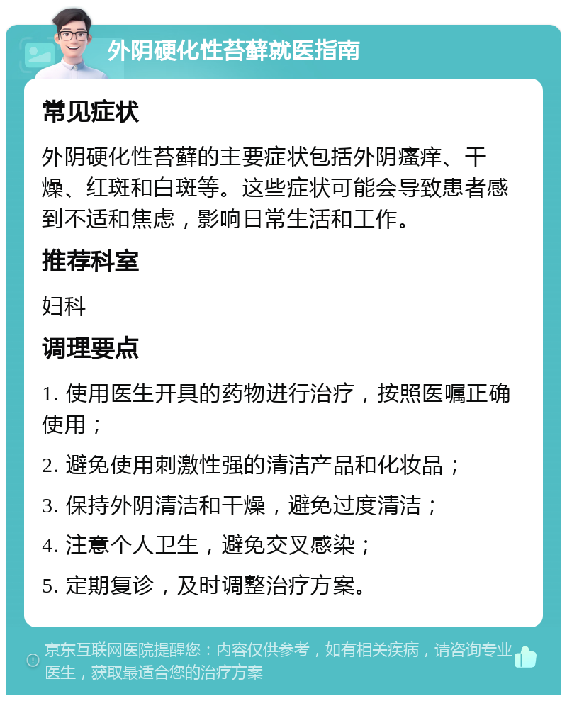 外阴硬化性苔藓就医指南 常见症状 外阴硬化性苔藓的主要症状包括外阴瘙痒、干燥、红斑和白斑等。这些症状可能会导致患者感到不适和焦虑，影响日常生活和工作。 推荐科室 妇科 调理要点 1. 使用医生开具的药物进行治疗，按照医嘱正确使用； 2. 避免使用刺激性强的清洁产品和化妆品； 3. 保持外阴清洁和干燥，避免过度清洁； 4. 注意个人卫生，避免交叉感染； 5. 定期复诊，及时调整治疗方案。