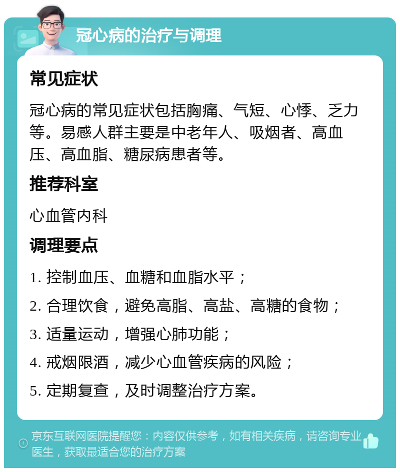 冠心病的治疗与调理 常见症状 冠心病的常见症状包括胸痛、气短、心悸、乏力等。易感人群主要是中老年人、吸烟者、高血压、高血脂、糖尿病患者等。 推荐科室 心血管内科 调理要点 1. 控制血压、血糖和血脂水平； 2. 合理饮食，避免高脂、高盐、高糖的食物； 3. 适量运动，增强心肺功能； 4. 戒烟限酒，减少心血管疾病的风险； 5. 定期复查，及时调整治疗方案。