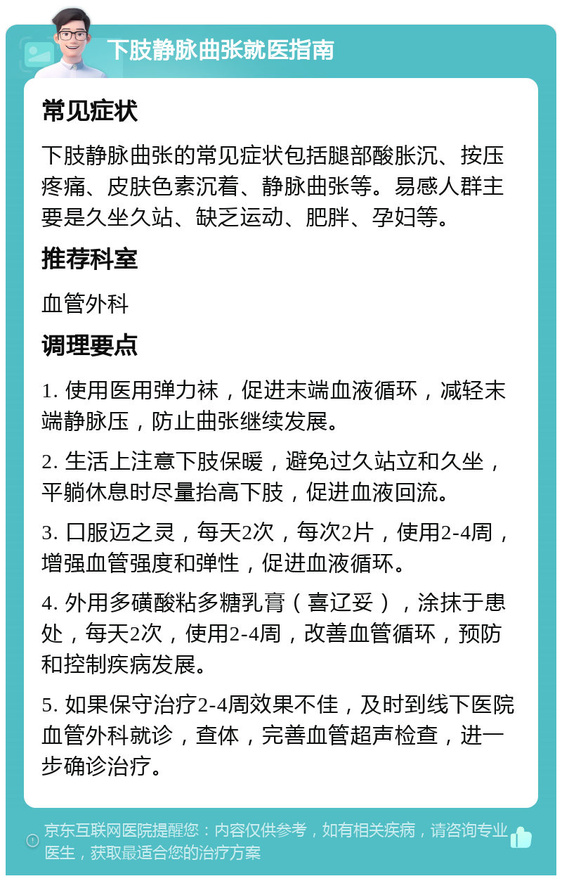 下肢静脉曲张就医指南 常见症状 下肢静脉曲张的常见症状包括腿部酸胀沉、按压疼痛、皮肤色素沉着、静脉曲张等。易感人群主要是久坐久站、缺乏运动、肥胖、孕妇等。 推荐科室 血管外科 调理要点 1. 使用医用弹力袜，促进末端血液循环，减轻末端静脉压，防止曲张继续发展。 2. 生活上注意下肢保暖，避免过久站立和久坐，平躺休息时尽量抬高下肢，促进血液回流。 3. 口服迈之灵，每天2次，每次2片，使用2-4周，增强血管强度和弹性，促进血液循环。 4. 外用多磺酸粘多糖乳膏（喜辽妥），涂抹于患处，每天2次，使用2-4周，改善血管循环，预防和控制疾病发展。 5. 如果保守治疗2-4周效果不佳，及时到线下医院血管外科就诊，查体，完善血管超声检查，进一步确诊治疗。