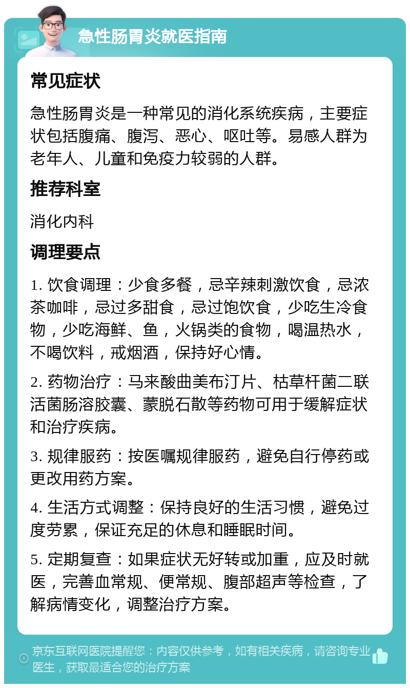 急性肠胃炎就医指南 常见症状 急性肠胃炎是一种常见的消化系统疾病，主要症状包括腹痛、腹泻、恶心、呕吐等。易感人群为老年人、儿童和免疫力较弱的人群。 推荐科室 消化内科 调理要点 1. 饮食调理：少食多餐，忌辛辣刺激饮食，忌浓茶咖啡，忌过多甜食，忌过饱饮食，少吃生冷食物，少吃海鲜、鱼，火锅类的食物，喝温热水，不喝饮料，戒烟酒，保持好心情。 2. 药物治疗：马来酸曲美布汀片、枯草杆菌二联活菌肠溶胶囊、蒙脱石散等药物可用于缓解症状和治疗疾病。 3. 规律服药：按医嘱规律服药，避免自行停药或更改用药方案。 4. 生活方式调整：保持良好的生活习惯，避免过度劳累，保证充足的休息和睡眠时间。 5. 定期复查：如果症状无好转或加重，应及时就医，完善血常规、便常规、腹部超声等检查，了解病情变化，调整治疗方案。