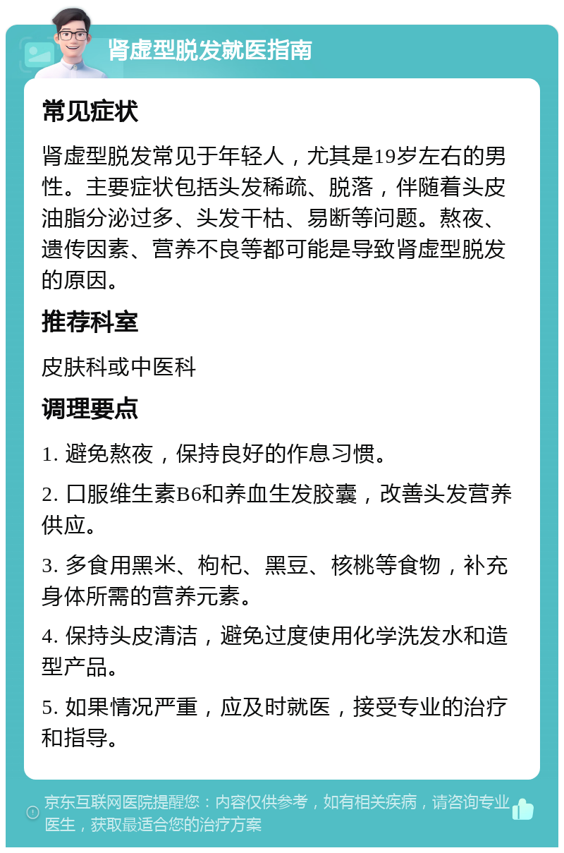 肾虚型脱发就医指南 常见症状 肾虚型脱发常见于年轻人，尤其是19岁左右的男性。主要症状包括头发稀疏、脱落，伴随着头皮油脂分泌过多、头发干枯、易断等问题。熬夜、遗传因素、营养不良等都可能是导致肾虚型脱发的原因。 推荐科室 皮肤科或中医科 调理要点 1. 避免熬夜，保持良好的作息习惯。 2. 口服维生素B6和养血生发胶囊，改善头发营养供应。 3. 多食用黑米、枸杞、黑豆、核桃等食物，补充身体所需的营养元素。 4. 保持头皮清洁，避免过度使用化学洗发水和造型产品。 5. 如果情况严重，应及时就医，接受专业的治疗和指导。