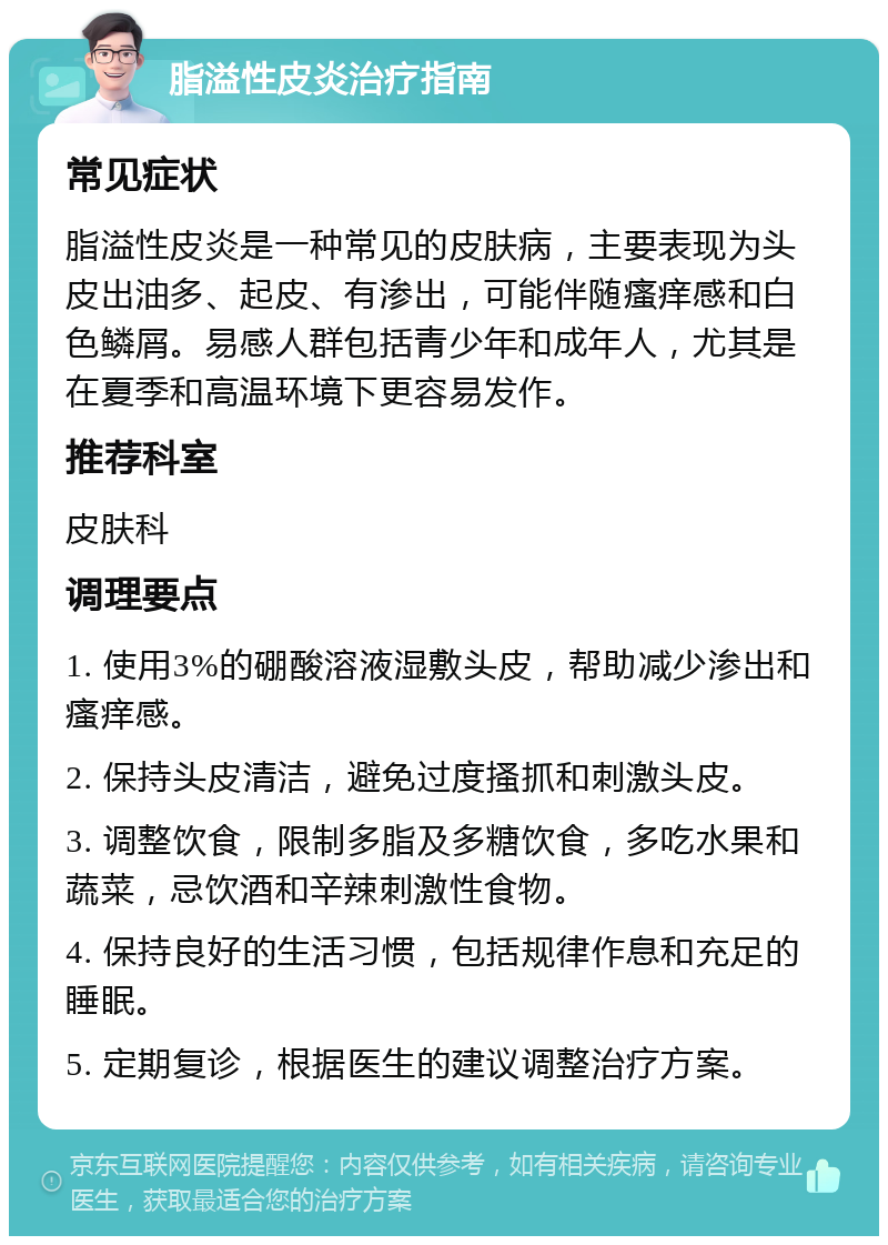 脂溢性皮炎治疗指南 常见症状 脂溢性皮炎是一种常见的皮肤病，主要表现为头皮出油多、起皮、有渗出，可能伴随瘙痒感和白色鳞屑。易感人群包括青少年和成年人，尤其是在夏季和高温环境下更容易发作。 推荐科室 皮肤科 调理要点 1. 使用3%的硼酸溶液湿敷头皮，帮助减少渗出和瘙痒感。 2. 保持头皮清洁，避免过度搔抓和刺激头皮。 3. 调整饮食，限制多脂及多糖饮食，多吃水果和蔬菜，忌饮酒和辛辣刺激性食物。 4. 保持良好的生活习惯，包括规律作息和充足的睡眠。 5. 定期复诊，根据医生的建议调整治疗方案。