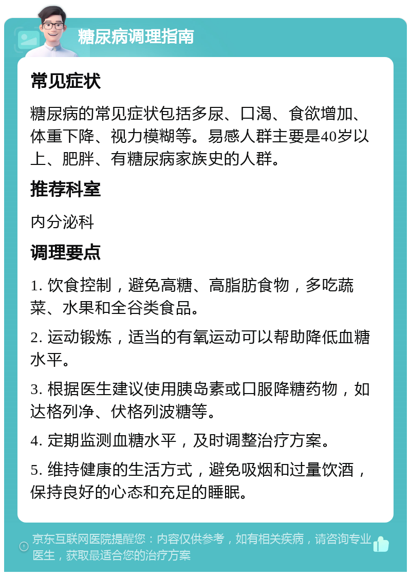 糖尿病调理指南 常见症状 糖尿病的常见症状包括多尿、口渴、食欲增加、体重下降、视力模糊等。易感人群主要是40岁以上、肥胖、有糖尿病家族史的人群。 推荐科室 内分泌科 调理要点 1. 饮食控制，避免高糖、高脂肪食物，多吃蔬菜、水果和全谷类食品。 2. 运动锻炼，适当的有氧运动可以帮助降低血糖水平。 3. 根据医生建议使用胰岛素或口服降糖药物，如达格列净、伏格列波糖等。 4. 定期监测血糖水平，及时调整治疗方案。 5. 维持健康的生活方式，避免吸烟和过量饮酒，保持良好的心态和充足的睡眠。