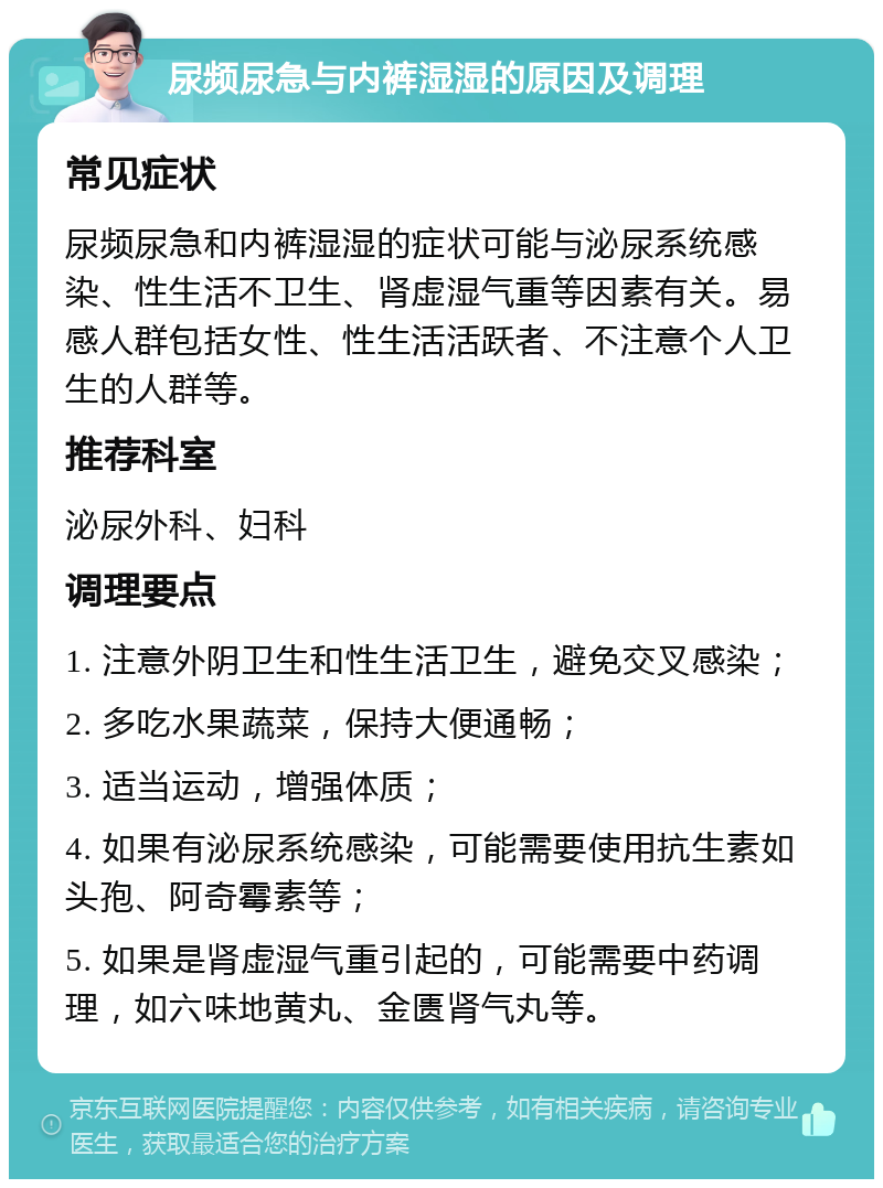 尿频尿急与内裤湿湿的原因及调理 常见症状 尿频尿急和内裤湿湿的症状可能与泌尿系统感染、性生活不卫生、肾虚湿气重等因素有关。易感人群包括女性、性生活活跃者、不注意个人卫生的人群等。 推荐科室 泌尿外科、妇科 调理要点 1. 注意外阴卫生和性生活卫生，避免交叉感染； 2. 多吃水果蔬菜，保持大便通畅； 3. 适当运动，增强体质； 4. 如果有泌尿系统感染，可能需要使用抗生素如头孢、阿奇霉素等； 5. 如果是肾虚湿气重引起的，可能需要中药调理，如六味地黄丸、金匮肾气丸等。