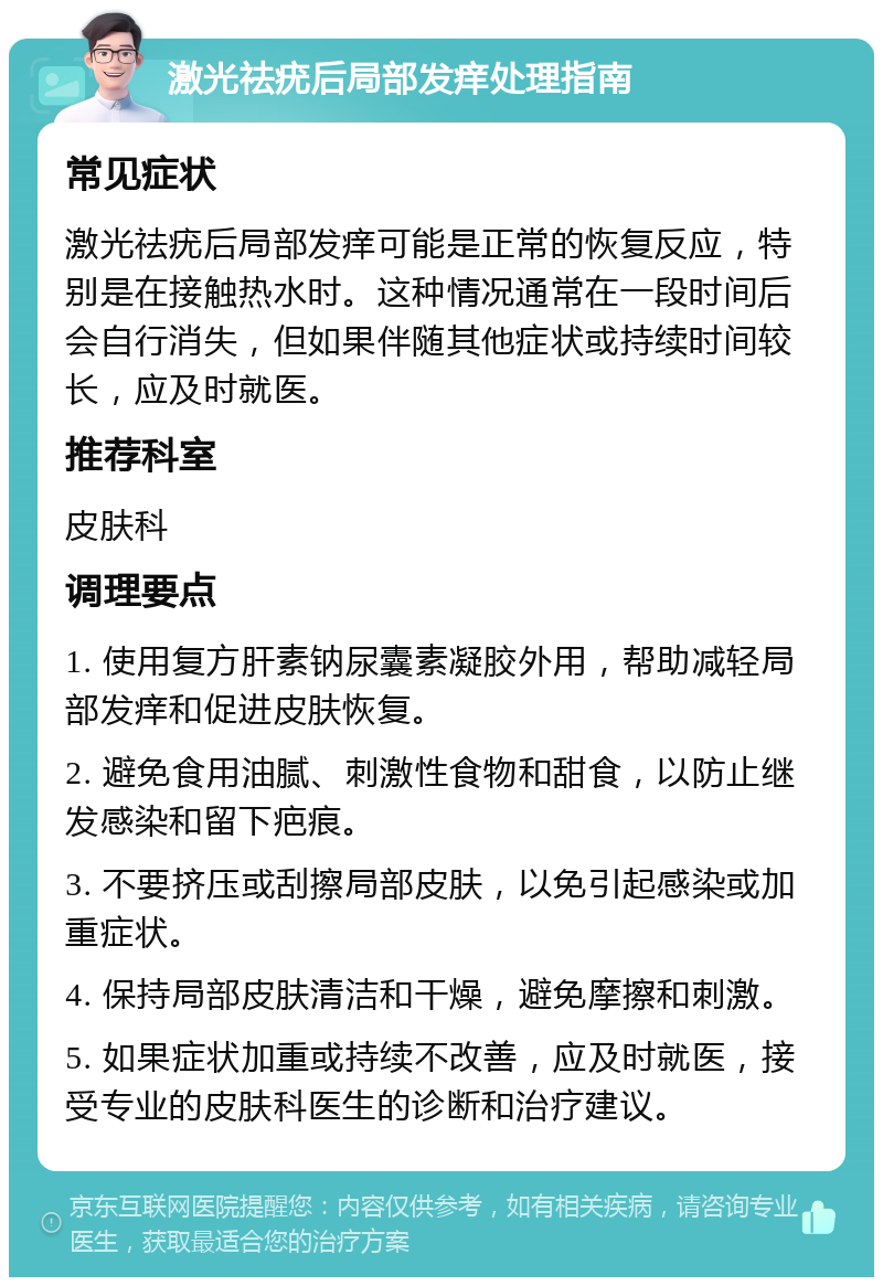 激光祛疣后局部发痒处理指南 常见症状 激光祛疣后局部发痒可能是正常的恢复反应，特别是在接触热水时。这种情况通常在一段时间后会自行消失，但如果伴随其他症状或持续时间较长，应及时就医。 推荐科室 皮肤科 调理要点 1. 使用复方肝素钠尿囊素凝胶外用，帮助减轻局部发痒和促进皮肤恢复。 2. 避免食用油腻、刺激性食物和甜食，以防止继发感染和留下疤痕。 3. 不要挤压或刮擦局部皮肤，以免引起感染或加重症状。 4. 保持局部皮肤清洁和干燥，避免摩擦和刺激。 5. 如果症状加重或持续不改善，应及时就医，接受专业的皮肤科医生的诊断和治疗建议。