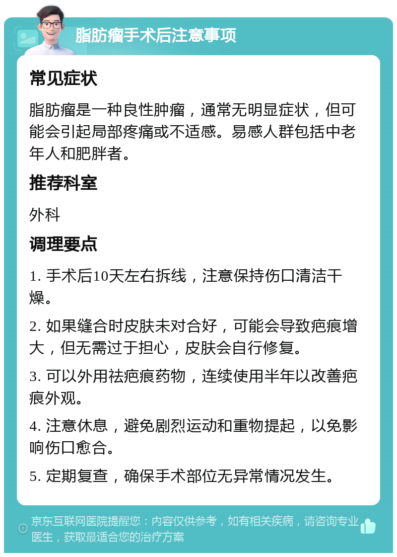 脂肪瘤手术后注意事项 常见症状 脂肪瘤是一种良性肿瘤，通常无明显症状，但可能会引起局部疼痛或不适感。易感人群包括中老年人和肥胖者。 推荐科室 外科 调理要点 1. 手术后10天左右拆线，注意保持伤口清洁干燥。 2. 如果缝合时皮肤未对合好，可能会导致疤痕增大，但无需过于担心，皮肤会自行修复。 3. 可以外用祛疤痕药物，连续使用半年以改善疤痕外观。 4. 注意休息，避免剧烈运动和重物提起，以免影响伤口愈合。 5. 定期复查，确保手术部位无异常情况发生。