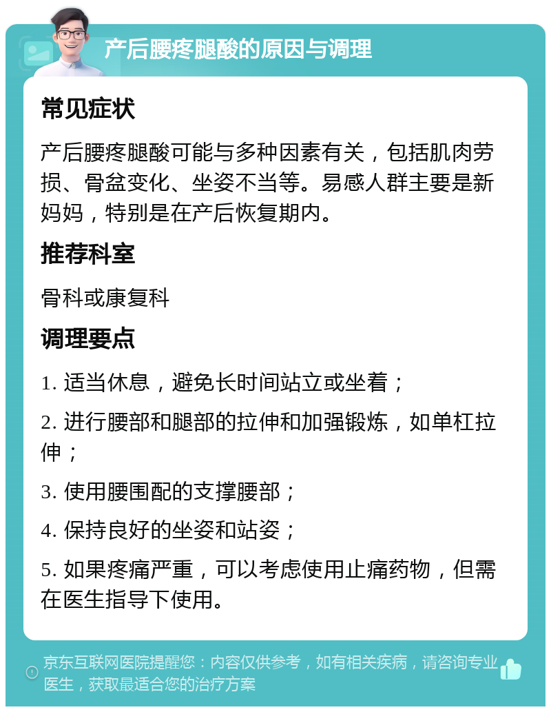 产后腰疼腿酸的原因与调理 常见症状 产后腰疼腿酸可能与多种因素有关，包括肌肉劳损、骨盆变化、坐姿不当等。易感人群主要是新妈妈，特别是在产后恢复期内。 推荐科室 骨科或康复科 调理要点 1. 适当休息，避免长时间站立或坐着； 2. 进行腰部和腿部的拉伸和加强锻炼，如单杠拉伸； 3. 使用腰围配的支撑腰部； 4. 保持良好的坐姿和站姿； 5. 如果疼痛严重，可以考虑使用止痛药物，但需在医生指导下使用。