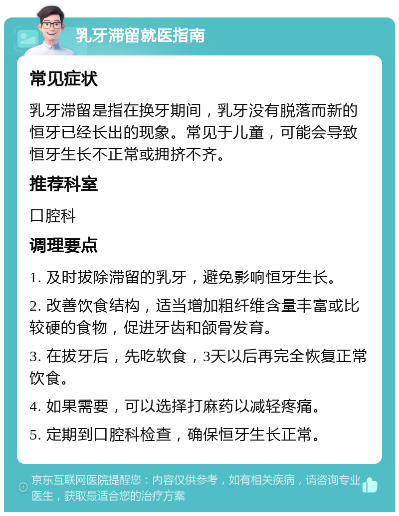 乳牙滞留就医指南 常见症状 乳牙滞留是指在换牙期间，乳牙没有脱落而新的恒牙已经长出的现象。常见于儿童，可能会导致恒牙生长不正常或拥挤不齐。 推荐科室 口腔科 调理要点 1. 及时拔除滞留的乳牙，避免影响恒牙生长。 2. 改善饮食结构，适当增加粗纤维含量丰富或比较硬的食物，促进牙齿和颌骨发育。 3. 在拔牙后，先吃软食，3天以后再完全恢复正常饮食。 4. 如果需要，可以选择打麻药以减轻疼痛。 5. 定期到口腔科检查，确保恒牙生长正常。