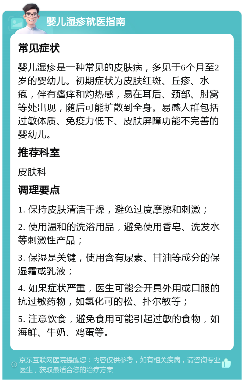 婴儿湿疹就医指南 常见症状 婴儿湿疹是一种常见的皮肤病，多见于6个月至2岁的婴幼儿。初期症状为皮肤红斑、丘疹、水疱，伴有瘙痒和灼热感，易在耳后、颈部、肘窝等处出现，随后可能扩散到全身。易感人群包括过敏体质、免疫力低下、皮肤屏障功能不完善的婴幼儿。 推荐科室 皮肤科 调理要点 1. 保持皮肤清洁干燥，避免过度摩擦和刺激； 2. 使用温和的洗浴用品，避免使用香皂、洗发水等刺激性产品； 3. 保湿是关键，使用含有尿素、甘油等成分的保湿霜或乳液； 4. 如果症状严重，医生可能会开具外用或口服的抗过敏药物，如氢化可的松、扑尔敏等； 5. 注意饮食，避免食用可能引起过敏的食物，如海鲜、牛奶、鸡蛋等。