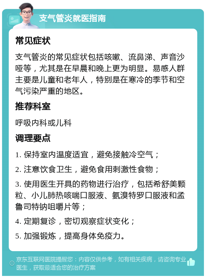 支气管炎就医指南 常见症状 支气管炎的常见症状包括咳嗽、流鼻涕、声音沙哑等，尤其是在早晨和晚上更为明显。易感人群主要是儿童和老年人，特别是在寒冷的季节和空气污染严重的地区。 推荐科室 呼吸内科或儿科 调理要点 1. 保持室内温度适宜，避免接触冷空气； 2. 注意饮食卫生，避免食用刺激性食物； 3. 使用医生开具的药物进行治疗，包括希舒美颗粒、小儿肺热咳喘口服液、氨溴特罗口服液和孟鲁司特钠咀嚼片等； 4. 定期复诊，密切观察症状变化； 5. 加强锻炼，提高身体免疫力。